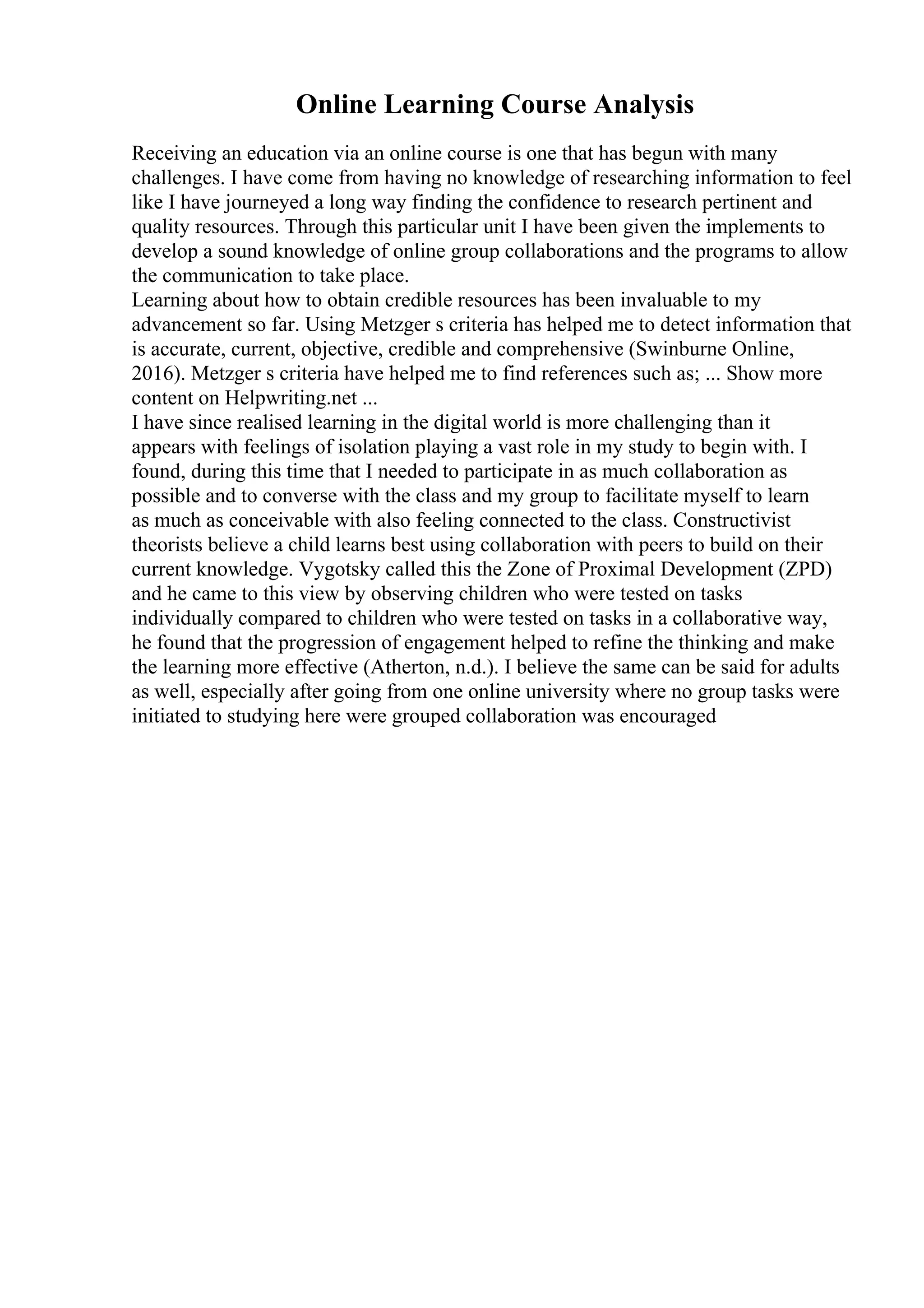 Online Learning Course Analysis
Receiving an education via an online course is one that has begun with many
challenges. I have come from having no knowledge of researching information to feel
like I have journeyed a long way finding the confidence to research pertinent and
quality resources. Through this particular unit I have been given the implements to
develop a sound knowledge of online group collaborations and the programs to allow
the communication to take place.
Learning about how to obtain credible resources has been invaluable to my
advancement so far. Using Metzger s criteria has helped me to detect information that
is accurate, current, objective, credible and comprehensive (Swinburne Online,
2016). Metzger s criteria have helped me to find references such as; ... Show more
content on Helpwriting.net ...
I have since realised learning in the digital world is more challenging than it
appears with feelings of isolation playing a vast role in my study to begin with. I
found, during this time that I needed to participate in as much collaboration as
possible and to converse with the class and my group to facilitate myself to learn
as much as conceivable with also feeling connected to the class. Constructivist
theorists believe a child learns best using collaboration with peers to build on their
current knowledge. Vygotsky called this the Zone of Proximal Development (ZPD)
and he came to this view by observing children who were tested on tasks
individually compared to children who were tested on tasks in a collaborative way,
he found that the progression of engagement helped to refine the thinking and make
the learning more effective (Atherton, n.d.). I believe the same can be said for adults
as well, especially after going from one online university where no group tasks were
initiated to studying here were grouped collaboration was encouraged
 