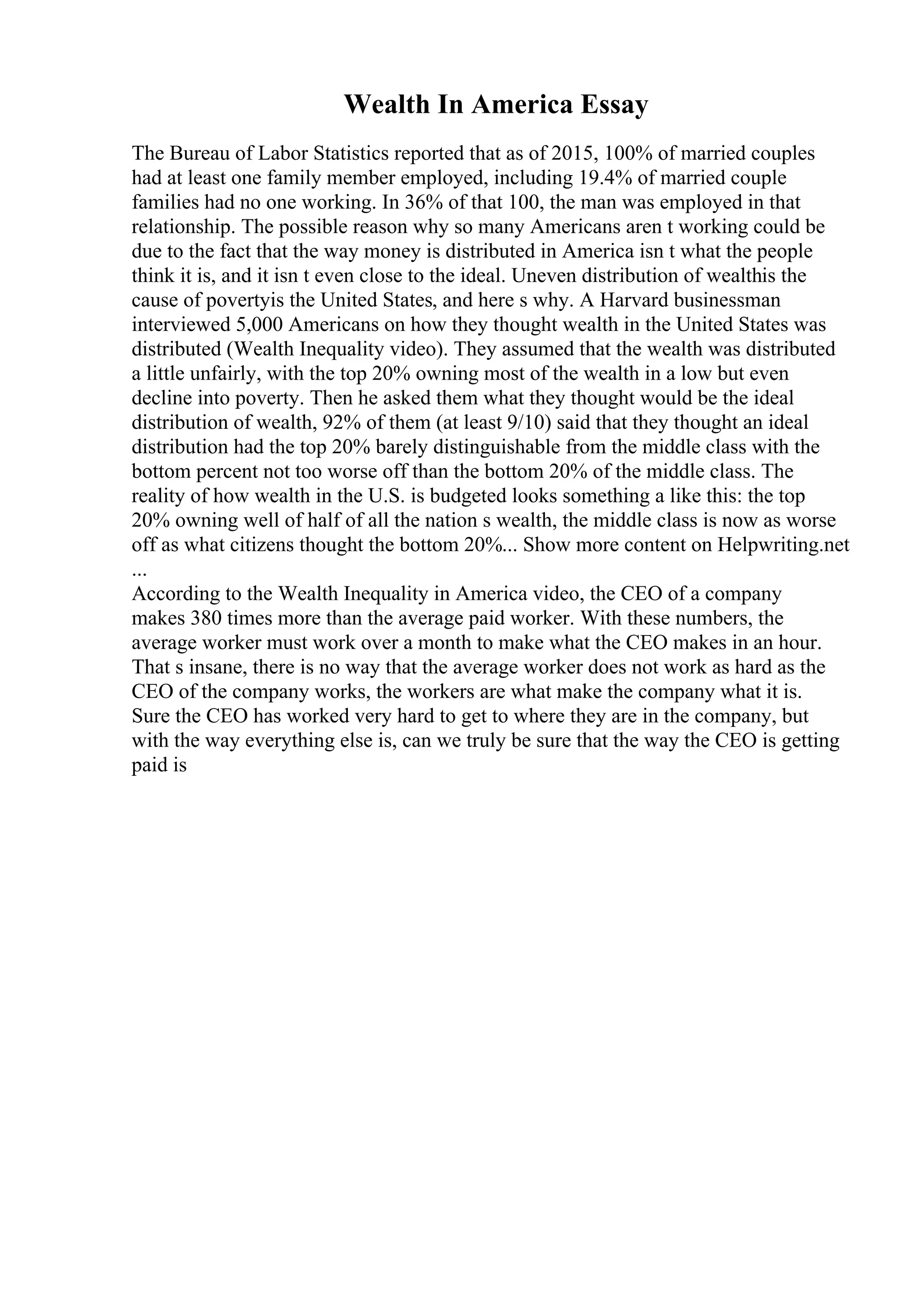 Wealth In America Essay
The Bureau of Labor Statistics reported that as of 2015, 100% of married couples
had at least one family member employed, including 19.4% of married couple
families had no one working. In 36% of that 100, the man was employed in that
relationship. The possible reason why so many Americans aren t working could be
due to the fact that the way money is distributed in America isn t what the people
think it is, and it isn t even close to the ideal. Uneven distribution of wealthis the
cause of povertyis the United States, and here s why. A Harvard businessman
interviewed 5,000 Americans on how they thought wealth in the United States was
distributed (Wealth Inequality video). They assumed that the wealth was distributed
a little unfairly, with the top 20% owning most of the wealth in a low but even
decline into poverty. Then he asked them what they thought would be the ideal
distribution of wealth, 92% of them (at least 9/10) said that they thought an ideal
distribution had the top 20% barely distinguishable from the middle class with the
bottom percent not too worse off than the bottom 20% of the middle class. The
reality of how wealth in the U.S. is budgeted looks something a like this: the top
20% owning well of half of all the nation s wealth, the middle class is now as worse
off as what citizens thought the bottom 20%... Show more content on Helpwriting.net
...
According to the Wealth Inequality in America video, the CEO of a company
makes 380 times more than the average paid worker. With these numbers, the
average worker must work over a month to make what the CEO makes in an hour.
That s insane, there is no way that the average worker does not work as hard as the
CEO of the company works, the workers are what make the company what it is.
Sure the CEO has worked very hard to get to where they are in the company, but
with the way everything else is, can we truly be sure that the way the CEO is getting
paid is
 