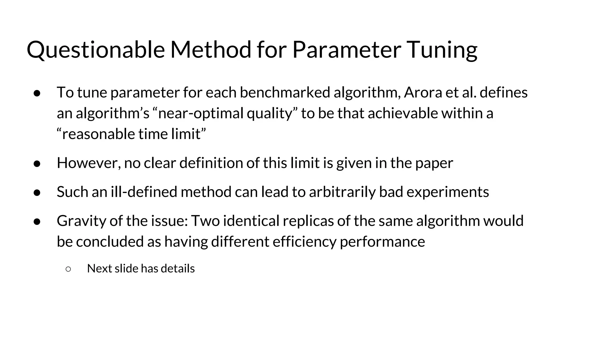 Questionable Method for Parameter Tuning
● To tune parameter for each benchmarked algorithm, Arora et al. defines
an algorithm’s “near-optimal quality” to be that achievable within a
“reasonable time limit”
● However, no clear definition of this limit is given in the paper
● Such an ill-defined method can lead to arbitrarily bad experiments
● Gravity of the issue: Two identical replicas of the same algorithm would
be concluded as having different efficiency performance
○ Next slide has details
 