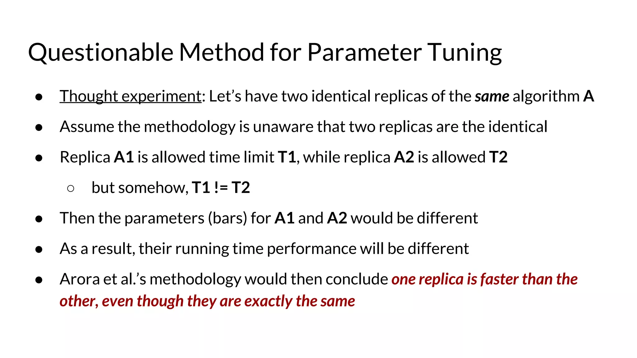 Questionable Method for Parameter Tuning
● Thought experiment: Let’s have two identical replicas of the same algorithm A
● Assume the methodology is unaware that two replicas are the identical
● Replica A1 is allowed time limit T1, while replica A2 is allowed T2
○ but somehow, T1 != T2
● Then the parameters (bars) for A1 and A2 would be different
● As a result, their running time performance will be different
● Arora et al.’s methodology would then conclude one replica is faster than the
other, even though they are exactly the same
 
