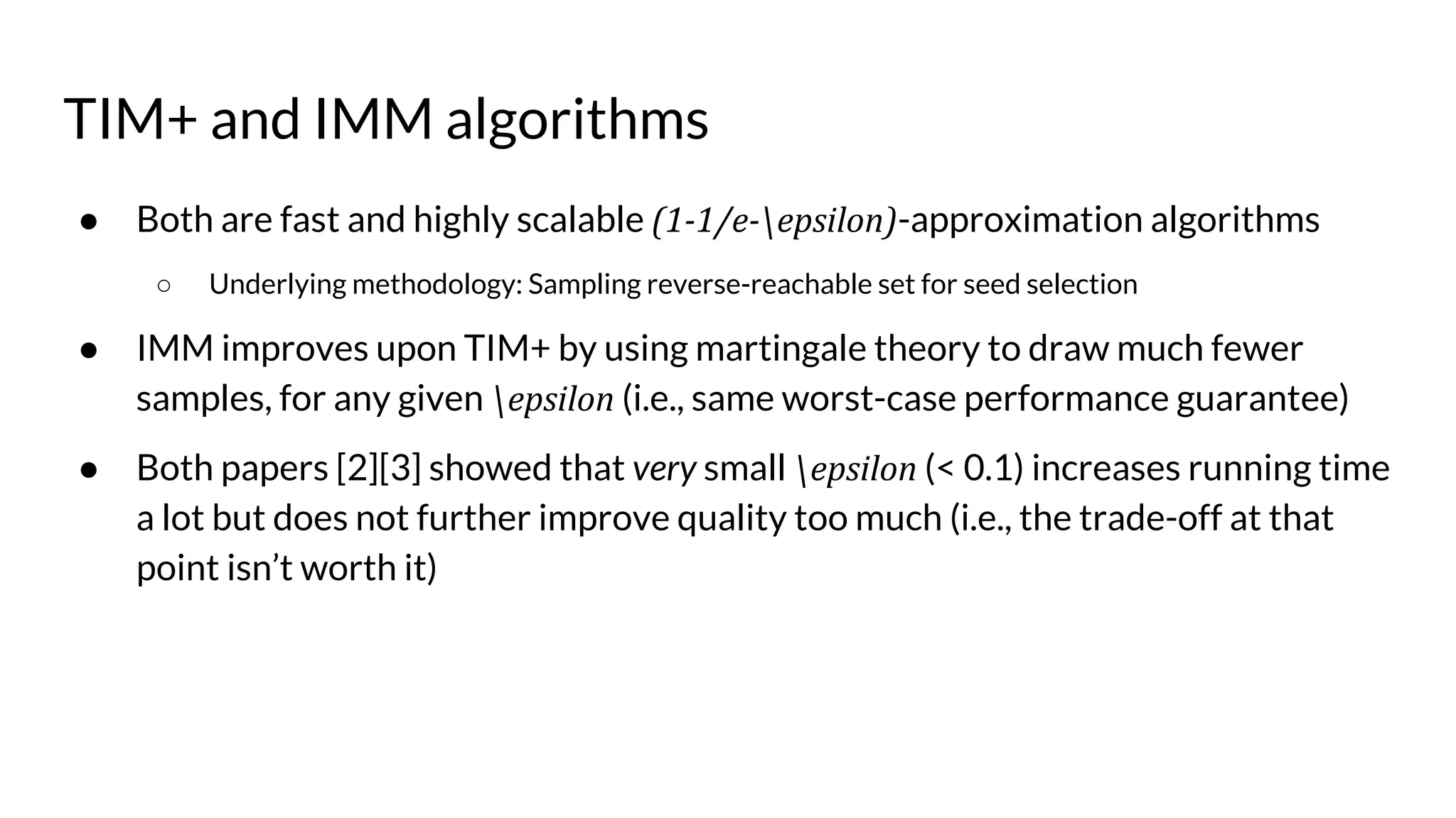 TIM+ and IMM algorithms
● Both are fast and highly scalable (1-1/e-epsilon)-approximation algorithms
○ Underlying methodology: Sampling reverse-reachable set for seed selection
● IMM improves upon TIM+ by using martingale theory to draw much fewer
samples, for any given epsilon (i.e., same worst-case performance guarantee)
● Both papers [2][3] showed that very small epsilon (< 0.1) increases running time
a lot but does not further improve quality too much (i.e., the trade-off at that
point isn’t worth it)
 