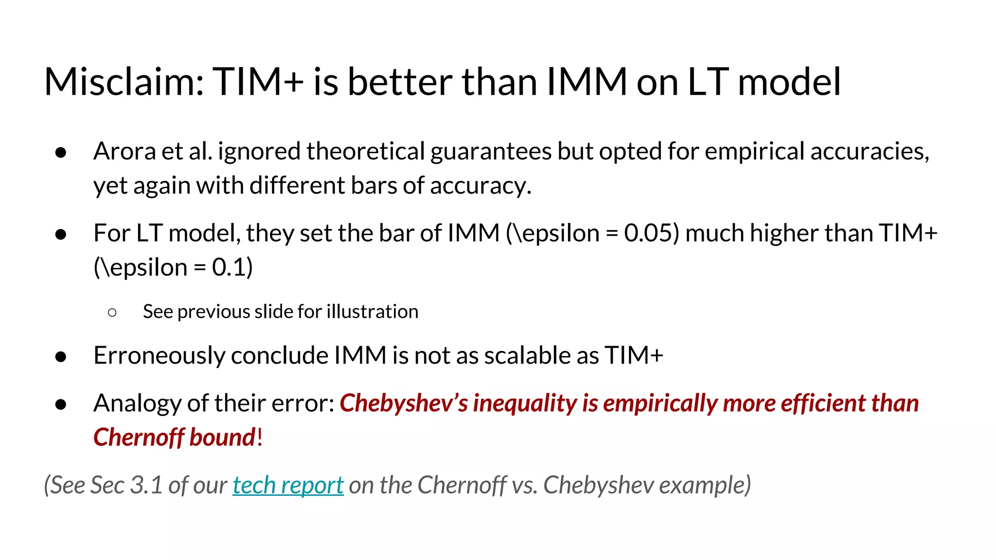 Misclaim: TIM+ is better than IMM on LT model
● Arora et al. ignored theoretical guarantees but opted for empirical accuracies,
yet again with different bars of accuracy.
● For LT model, they set the bar of IMM (epsilon = 0.05) much higher than TIM+
(epsilon = 0.1)
○ See previous slide for illustration
● Erroneously conclude IMM is not as scalable as TIM+
● Analogy of their error: Chebyshev’s inequality is empirically more efficient than
Chernoff bound!
(See Sec 3.1 of our tech report on the Chernoff vs. Chebyshev example)
 