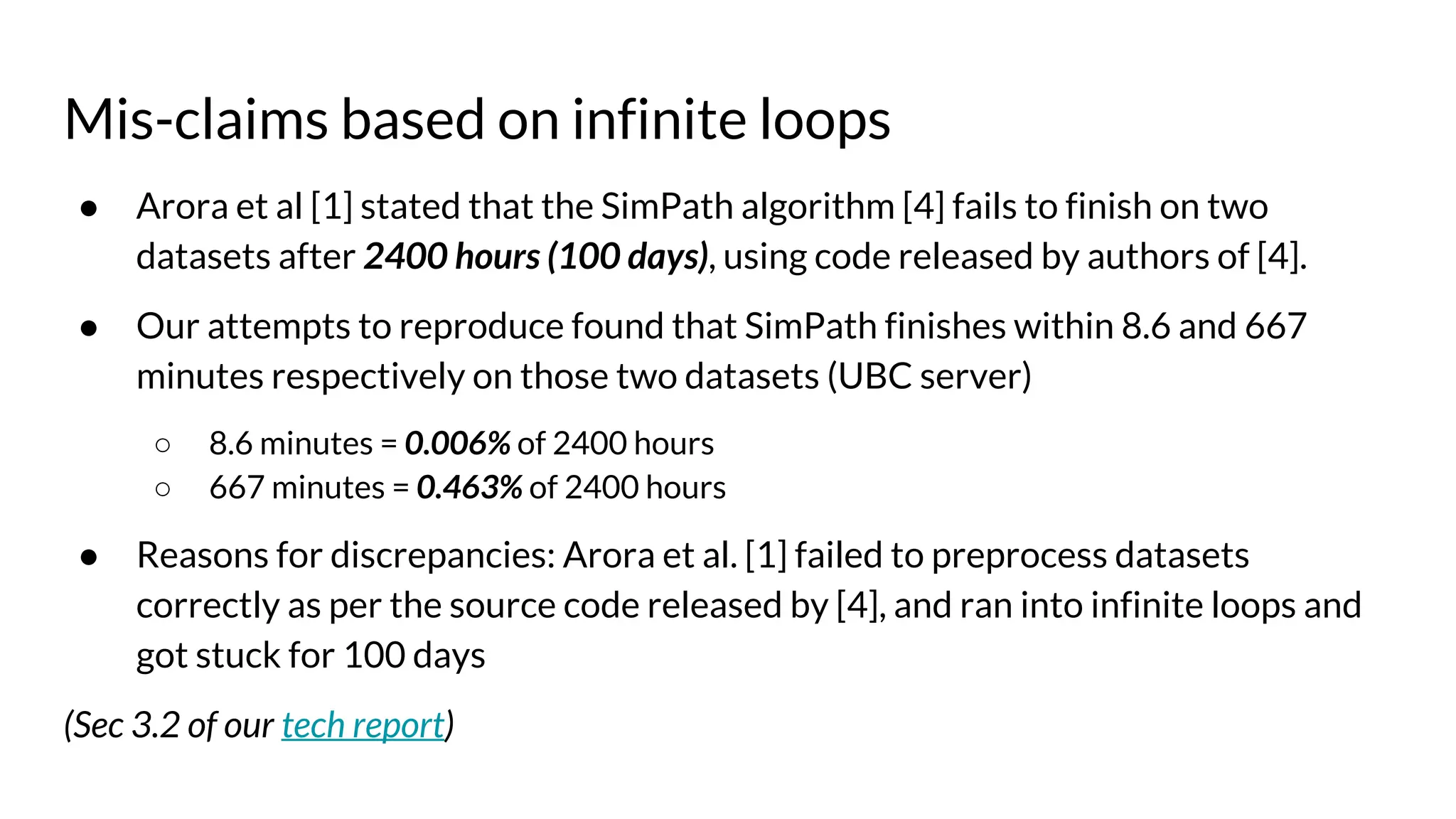 Mis-claims based on infinite loops
● Arora et al [1] stated that the SimPath algorithm [4] fails to finish on two
datasets after 2400 hours (100 days), using code released by authors of [4].
● Our attempts to reproduce found that SimPath finishes within 8.6 and 667
minutes respectively on those two datasets (UBC server)
○ 8.6 minutes = 0.006% of 2400 hours
○ 667 minutes = 0.463% of 2400 hours
● Reasons for discrepancies: Arora et al. [1] failed to preprocess datasets
correctly as per the source code released by [4], and ran into infinite loops and
got stuck for 100 days
(Sec 3.2 of our tech report)
 