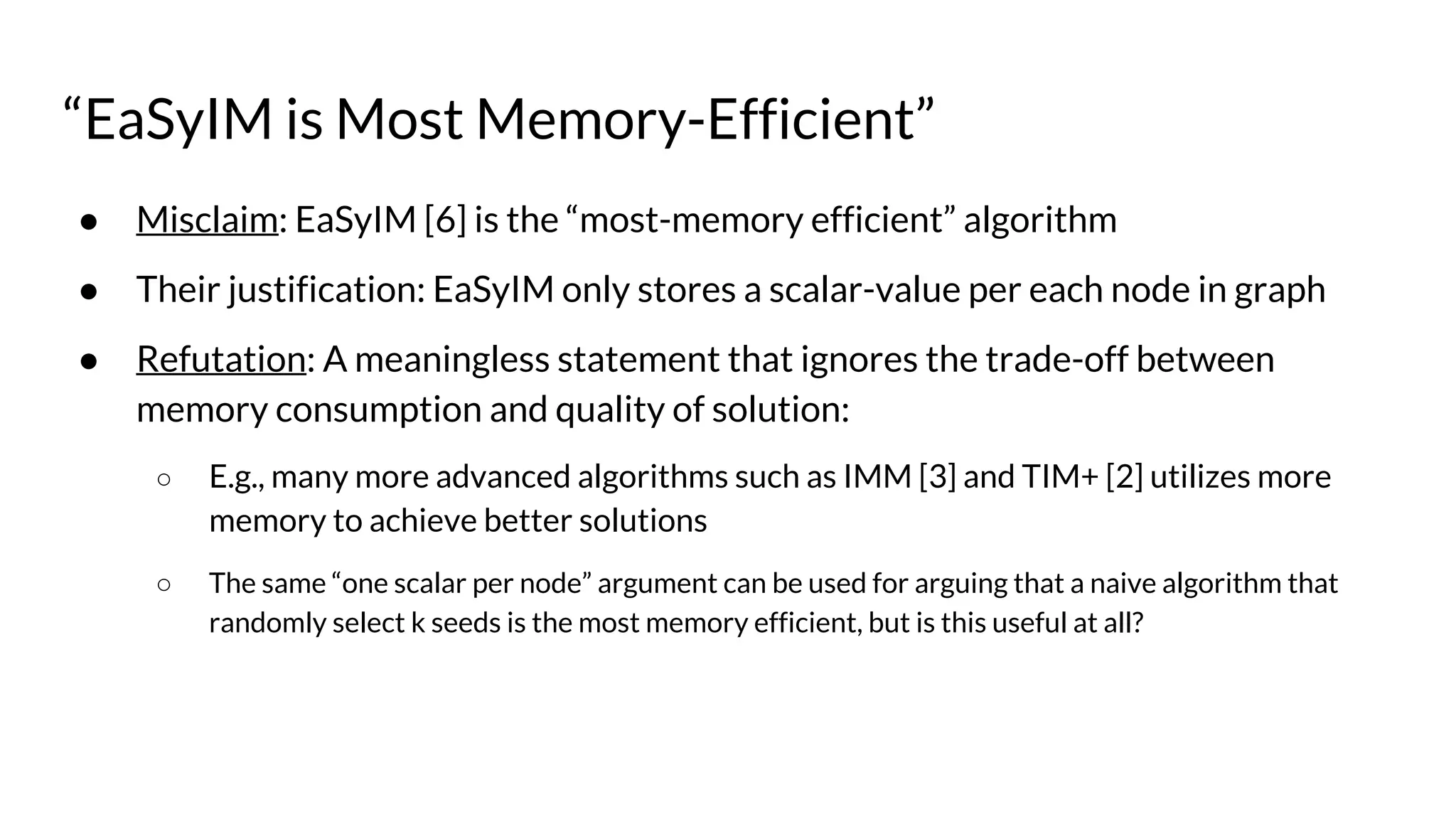 “EaSyIM is Most Memory-Efficient”
● Misclaim: EaSyIM [6] is the “most-memory efficient” algorithm
● Their justification: EaSyIM only stores a scalar-value per each node in graph
● Refutation: A meaningless statement that ignores the trade-off between
memory consumption and quality of solution:
○ E.g., many more advanced algorithms such as IMM [3] and TIM+ [2] utilizes more
memory to achieve better solutions
○ The same “one scalar per node” argument can be used for arguing that a naive algorithm that
randomly select k seeds is the most memory efficient, but is this useful at all?
 