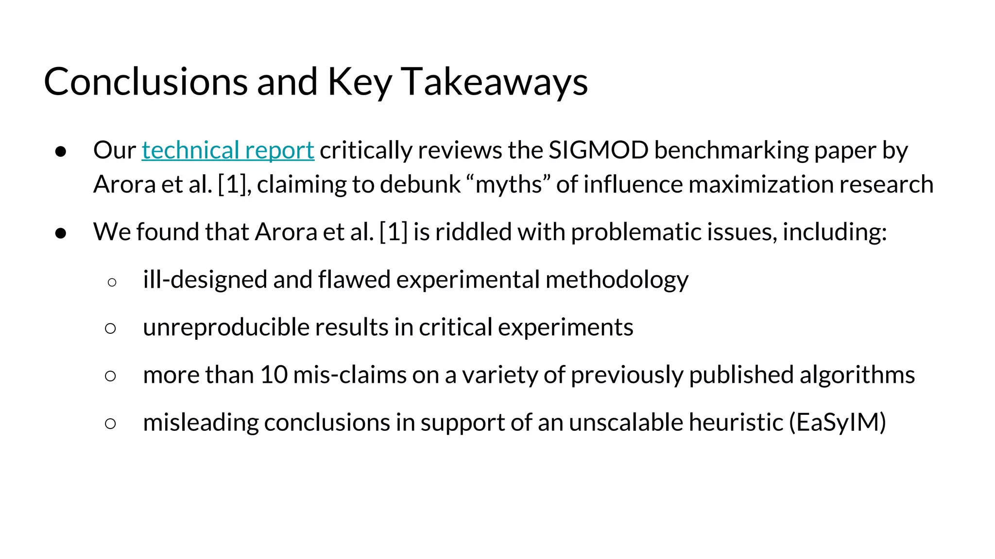 Conclusions and Key Takeaways
● Our technical report critically reviews the SIGMOD benchmarking paper by
Arora et al. [1], claiming to debunk “myths” of influence maximization research
● We found that Arora et al. [1] is riddled with problematic issues, including:
○ ill-designed and flawed experimental methodology
○ unreproducible results in critical experiments
○ more than 10 mis-claims on a variety of previously published algorithms
○ misleading conclusions in support of an unscalable heuristic (EaSyIM)
 