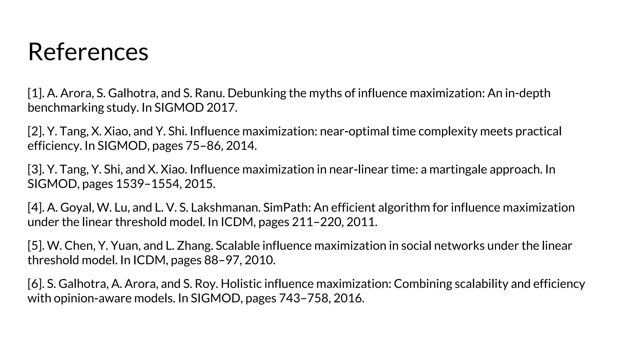 References
[1]. A. Arora, S. Galhotra, and S. Ranu. Debunking the myths of influence maximization: An in-depth
benchmarking study. In SIGMOD 2017.
[2]. Y. Tang, X. Xiao, and Y. Shi. Influence maximization: near-optimal time complexity meets practical
efficiency. In SIGMOD, pages 75–86, 2014.
[3]. Y. Tang, Y. Shi, and X. Xiao. Influence maximization in near-linear time: a martingale approach. In
SIGMOD, pages 1539–1554, 2015.
[4]. A. Goyal, W. Lu, and L. V. S. Lakshmanan. SimPath: An efficient algorithm for influence maximization
under the linear threshold model. In ICDM, pages 211–220, 2011.
[5]. W. Chen, Y. Yuan, and L. Zhang. Scalable influence maximization in social networks under the linear
threshold model. In ICDM, pages 88–97, 2010.
[6]. S. Galhotra, A. Arora, and S. Roy. Holistic influence maximization: Combining scalability and efficiency
with opinion-aware models. In SIGMOD, pages 743–758, 2016.
 