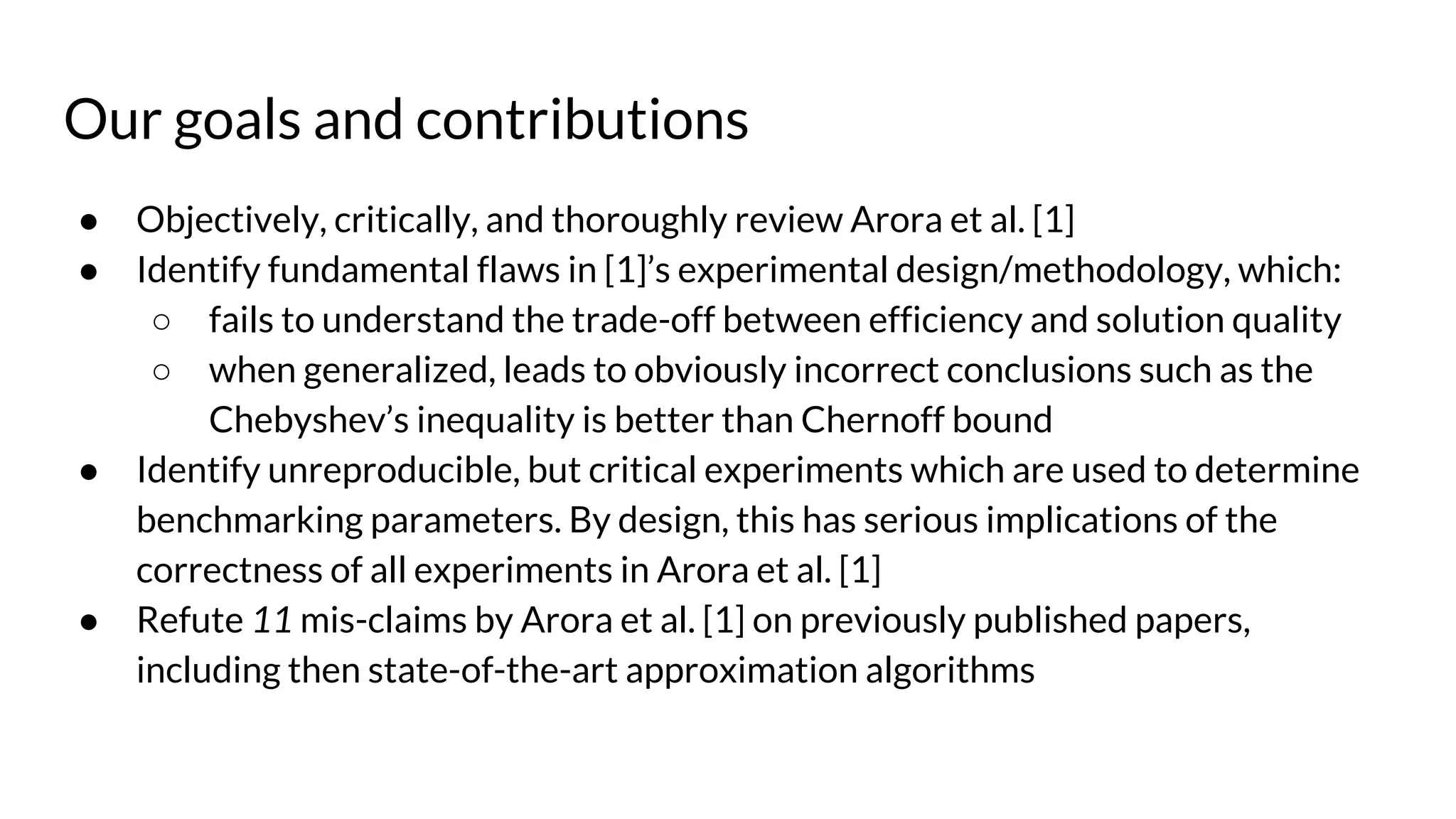 Our goals and contributions
● Objectively, critically, and thoroughly review Arora et al. [1]
● Identify fundamental flaws in [1]’s experimental design/methodology, which:
○ fails to understand the trade-off between efficiency and solution quality
○ when generalized, leads to obviously incorrect conclusions such as the
Chebyshev’s inequality is better than Chernoff bound
● Identify unreproducible, but critical experiments which are used to determine
benchmarking parameters. By design, this has serious implications of the
correctness of all experiments in Arora et al. [1]
● Refute 11 mis-claims by Arora et al. [1] on previously published papers,
including then state-of-the-art approximation algorithms
 