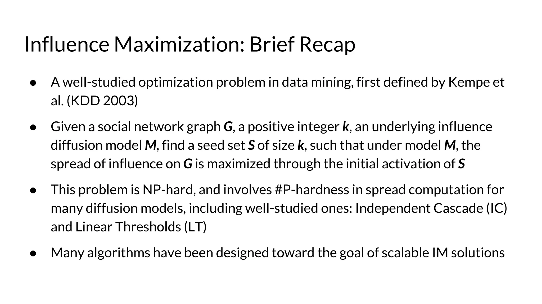 Influence Maximization: Brief Recap
● A well-studied optimization problem in data mining, first defined by Kempe et
al. (KDD 2003)
● Given a social network graph G, a positive integer k, an underlying influence
diffusion model M, find a seed set S of size k, such that under model M, the
spread of influence on G is maximized through the initial activation of S
● This problem is NP-hard, and involves #P-hardness in spread computation for
many diffusion models, including well-studied ones: Independent Cascade (IC)
and Linear Thresholds (LT)
● Many algorithms have been designed toward the goal of scalable IM solutions
 