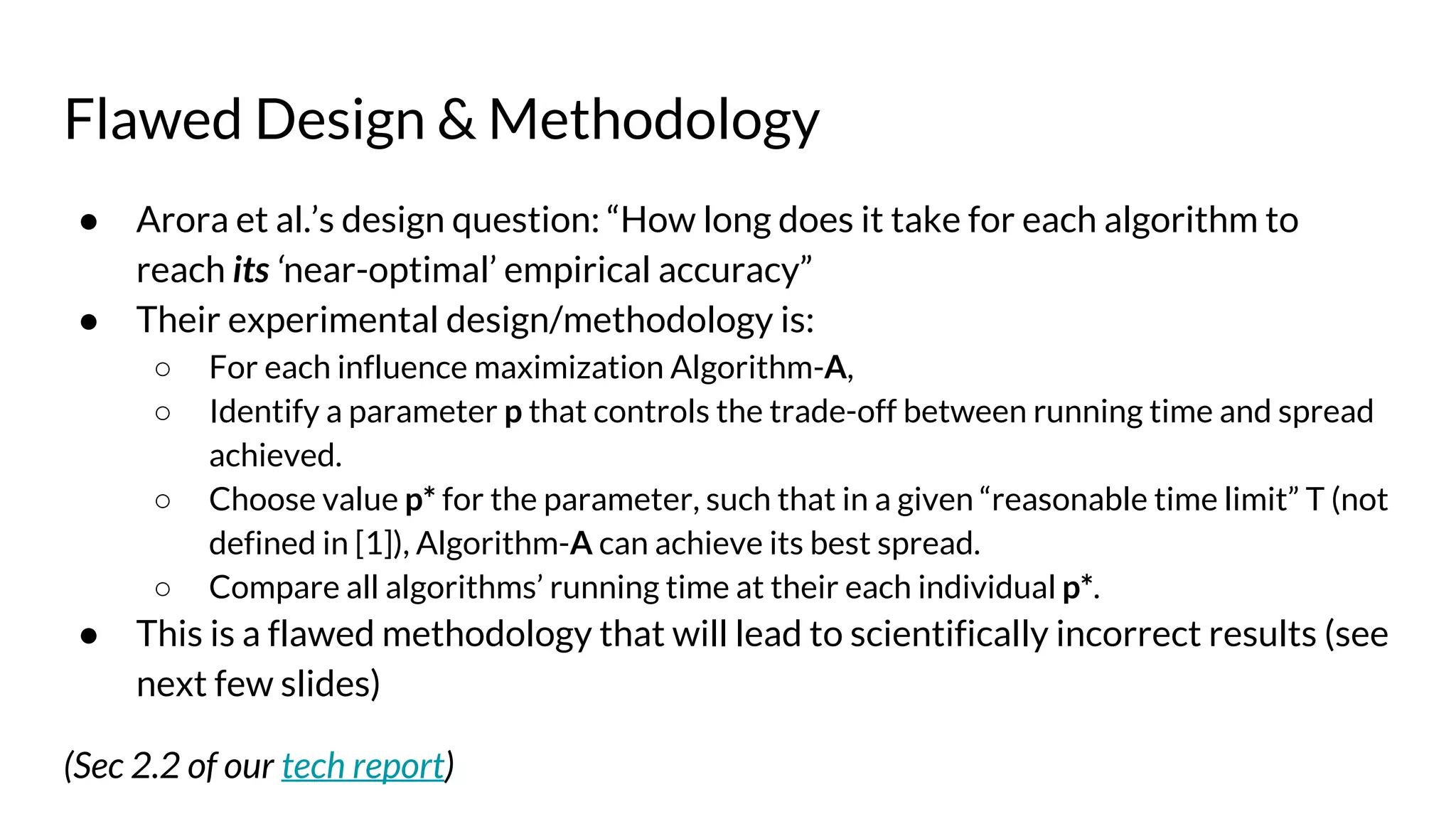 Flawed Design & Methodology
● Arora et al.’s design question: “How long does it take for each algorithm to
reach its ‘near-optimal’ empirical accuracy”
● Their experimental design/methodology is:
○ For each influence maximization Algorithm-A,
○ Identify a parameter p that controls the trade-off between running time and spread
achieved.
○ Choose value p* for the parameter, such that in a given “reasonable time limit” T (not
defined in [1]), Algorithm-A can achieve its best spread.
○ Compare all algorithms’ running time at their each individual p*.
● This is a flawed methodology that will lead to scientifically incorrect results (see
next few slides)
(Sec 2.2 of our tech report)
 