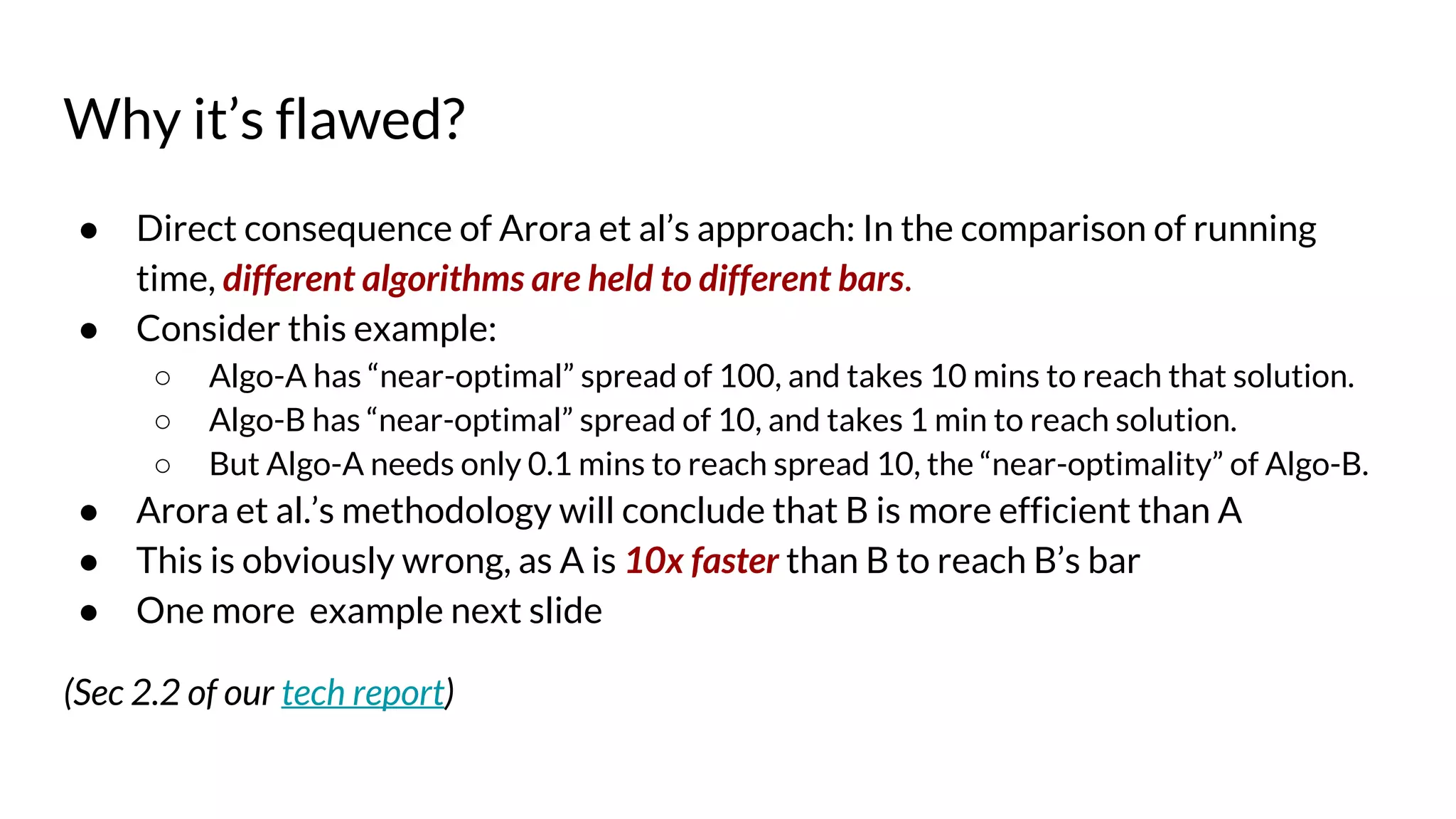 Why it’s flawed?
● Direct consequence of Arora et al’s approach: In the comparison of running
time, different algorithms are held to different bars.
● Consider this example:
○ Algo-A has “near-optimal” spread of 100, and takes 10 mins to reach that solution.
○ Algo-B has “near-optimal” spread of 10, and takes 1 min to reach solution.
○ But Algo-A needs only 0.1 mins to reach spread 10, the “near-optimality” of Algo-B.
● Arora et al.’s methodology will conclude that B is more efficient than A
● This is obviously wrong, as A is 10x faster than B to reach B’s bar
● One more example next slide
(Sec 2.2 of our tech report)
 