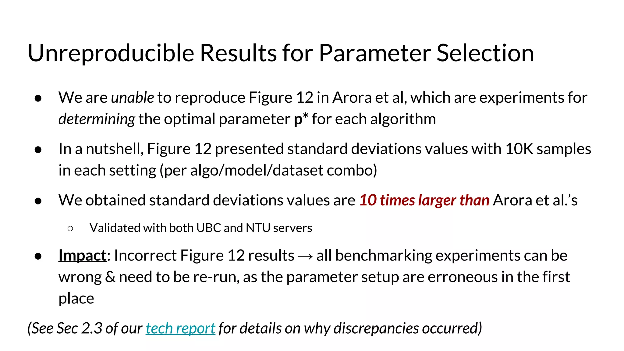 Unreproducible Results for Parameter Selection
● We are unable to reproduce Figure 12 in Arora et al, which are experiments for
determining the optimal parameter p* for each algorithm
● In a nutshell, Figure 12 presented standard deviations values with 10K samples
in each setting (per algo/model/dataset combo)
● We obtained standard deviations values are 10 times larger than Arora et al.’s
○ Validated with both UBC and NTU servers
● Impact: Incorrect Figure 12 results → all benchmarking experiments can be
wrong & need to be re-run, as the parameter setup are erroneous in the first
place
(See Sec 2.3 of our tech report for details on why discrepancies occurred)
 