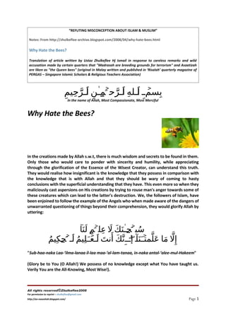 “REFUTING MISCONCEPTION ABOUT ISLAM & MUSLIM”

 Notes: From http://zhulkeflee-archive.blogspot.com/2008/04/why-hate-bees.html

 Why Hate the Bees?

 Translation of article written by Ustaz Zhulkeflee Hj Ismail in response to careless remarks and wild
 accusation made by certain quarters that quot;Madrasah are breeding grounds for terrorismquot; and Asaatizah
 are liken as quot;the Queen beesquot; (original in Malay written and published in ‘Risalah’ quarterly magazine of
 PERGAS – Singapore Islamic Scholars & Religious Teachers Association)




                                ِ‫حيم‬name‫ٱ‬of ‫ ل لللهِ للرحۡ َملٰن‬Mercifulِ ‫ب‬
                                      ِ ‫سم ِ ٱ ٱ َّ ل ِ للر‬                 ۡ
                                         َّ
                                  In the    Allah, Most Compassionate, Most


Why Hate the Bees?




In the creations made by Allah s.w.t, there is much wisdom and secrets to be found in them.
Only those who would care to ponder with sincerity and humility, while appreciating
through the glorification of the Essence of the Wisest Creator, can understand this truth.
They would realise how insignificant is the knowledge that they possess in comparison with
the knowledge that is with Allah and that they should be wary of coming to hasty
conclusions with the superficial understanding that they have. This even more so when they
maliciously cast aspersions on His creations by trying to rouse man's anger towards some of
these creatures which can lead to the latter's destruction. We, the followers of Islam, have
been enjoined to follow the example of the Angels who when made aware of the dangers of
unwarranted questioning of things beyond their comprehension, they would glorify Allah by
uttering:


                            ٓ‫سبۡحلن َك ل علۡم لَنَا‬
                                   ‫ُ َ ل ٰ َ َ ِ َلل‬             َ        َ
                  ‫إ ِل ما ع َل ّ ۡلَنَا‌لٓ إلللِن َّك أَنت للع لَلِيم للۡحكِيم‬
                                                   ۖ‌ ‫ّ َ مت‬
                                            َ
                  ُ ‫ُ ٱ َل‬          ۡ‫َ ٱ‬
quot;Sub-haa-naka Laa-‘ilma-lanaa il-laa maa-‘al-lam-tanaa, in-naka antal-‘alee-mul-Hakeemquot;

(Glory be to You (O Allah!) We possess of no knowledge except what You have taught us.
Verily You are the All-Knowing, Most Wise!).



All rights reserved©Zhulkeflee2008
For permission to reprint – zhulkeflee@gmail.com
                                                                                                     Page 1
http://an-naseehah.blogspot.com/
 
