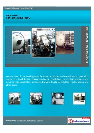 We, Freeze Drying Systems Pvt. Ltd., hold in manufacturing, supplying and
exporting Freeze Dryer, Lyophilizer, Industrial Vacuum Systems and Food Freeze
Drying Machine. This offered range can be availed in both customized and
standard forms.
 