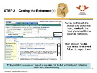 As you go through the articles and print/email them,  mark/add  the ones you would like to export to RefWorks.  Then click on  Folder has items  (or  marked folder ) to export them STEP 2 – Getting the Reference(s)   REMEMBER: you can only export  references  not the full text/abstracts! RefWorks works with references only. 