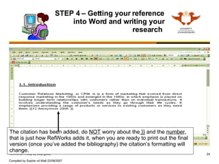 STEP 4 – Getting your reference into Word and writing your research  The citation has been added, do  NOT  worry about the  }}  and the  number , that is just how RefWorks adds it, when you are ready to print out the final version (once you’ve added the bibliography) the citation’s formatting will change. 