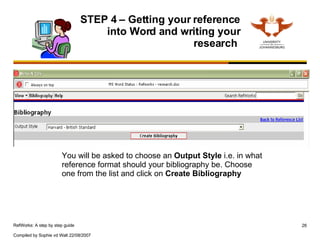 STEP 4 – Getting your reference into Word and writing your research  You will be asked to choose an  Output Style  i.e. in what reference format should your bibliography be. Choose one from the list and click on  Create Bibliography 