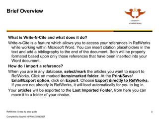 Brief Overview What is Write-N-Cite and what does it do? Write-n-Cite is a feature which allows you to access your references in RefWorks while working within Microsoft Word. You can insert citation placeholders in the text and add a bibliography to the end of the document. Both will be properly formated based upon only those references that have been inserted into your Word document. How do I import a reference? When you are in any database,  select/mark  the articles you want to export to RefWorks. Click on marked  items/marked folder . At the  Print/Save/ Email/Export option , click on  Export . Choose  Export directly to RefWorks . If you are not already in RefWorks, it will load automatically for you to log in.  Your  articles  will be exported to the  Last Imported Folder , from here you can move it to a folder of your choice.  