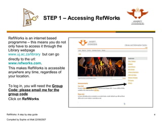 RefWorks is an internet based programme – this means you do not only have to access it through the Library webpage  www.uj.ac.za/library   but can go  directly to the url:  www.refworks.com .  This makes RefWorks is accessible anywhere any time, regardless of your location.  To log in, you will need the  Group Code: please email me for the group code Click on  RefWorks STEP 1 – Accessing RefWorks 