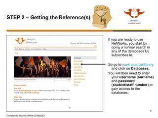 If you are ready to use RefWorks, you start by doing a normal search in any of the databases UJ subscribes to. So go to  www.uj.ac.za/library  and click on  Databases. You will then need to enter your  username  ( surname ) and  password   ( student/staff   number ) to gain access to the databases.  STEP 2 – Getting the Reference(s)  