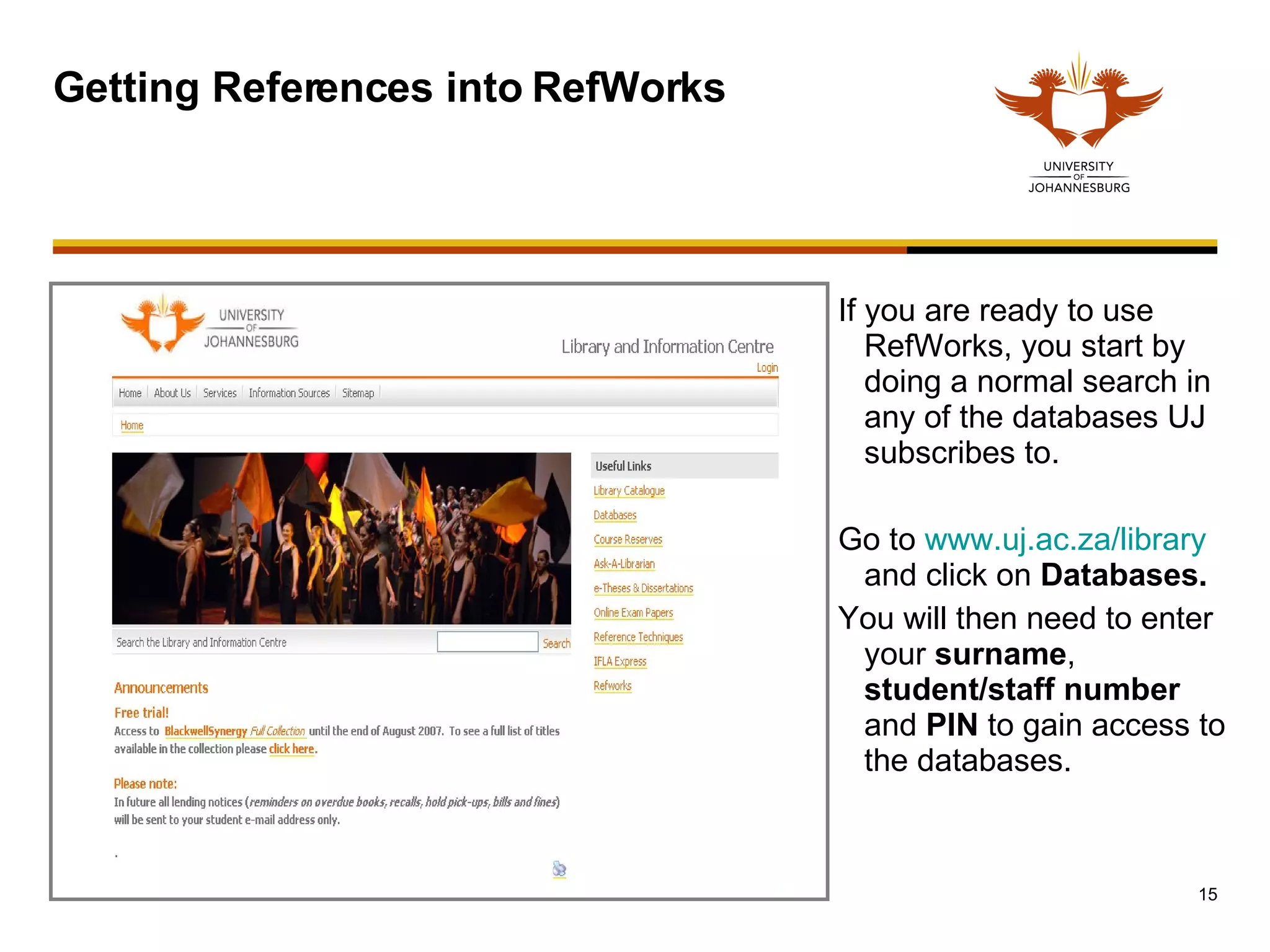 Getting References into RefWorks If you are ready to use RefWorks, you start by doing a normal search in any of the databases UJ subscribes to. Go to  www.uj.ac.za/library  and click on  Databases. You will then need to enter your  surname ,  student/staff   number  and  PIN  to gain access to the databases.  