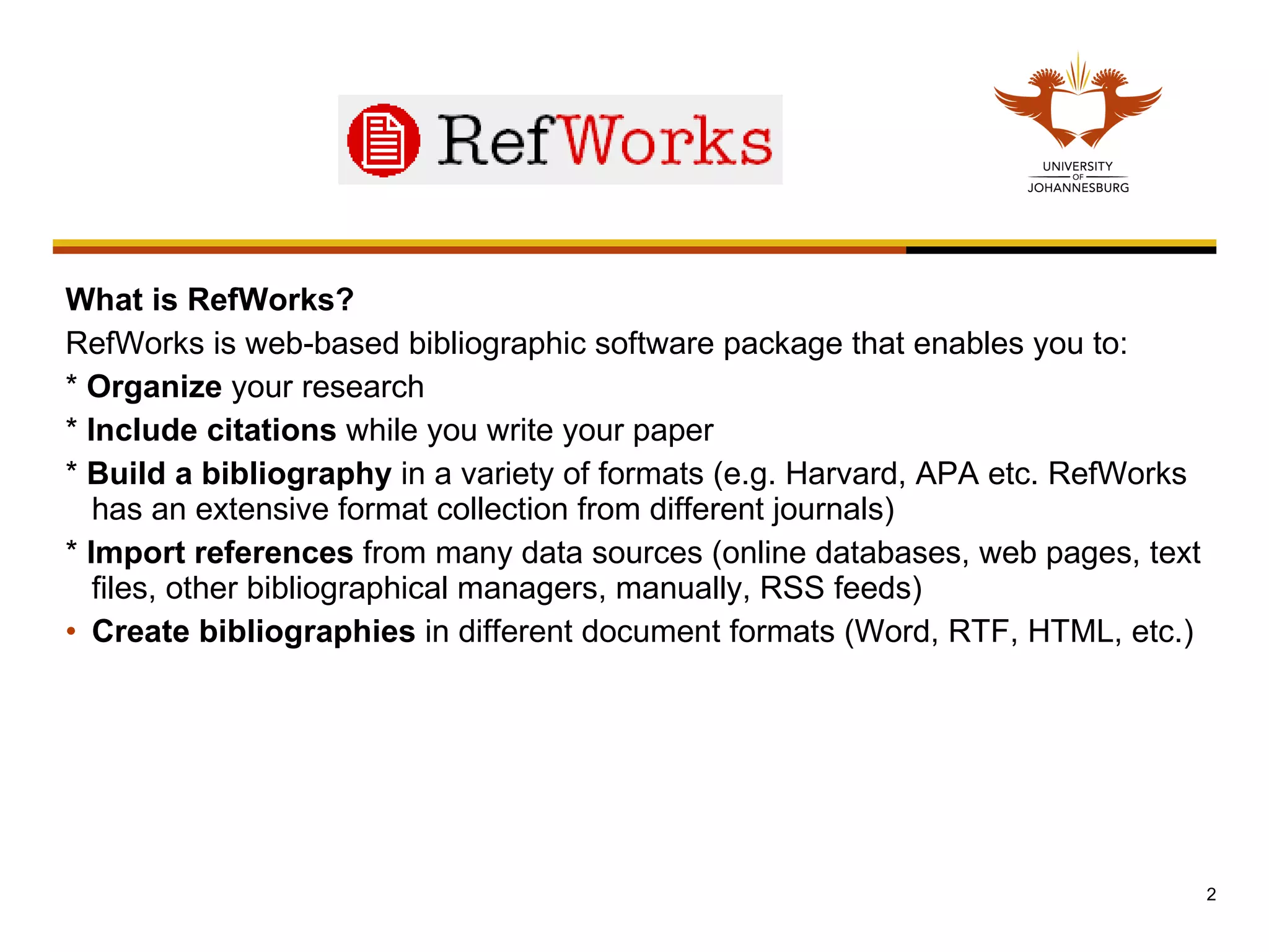What is RefWorks? RefWorks is web-based bibliographic software package that enables you to:  *  Organize  your research  *  Include citations  while you write your paper  *  Build a   bibliography  in a variety of formats (e.g. Harvard, APA etc. RefWorks has an extensive format collection from different journals) *  Import references  from many data sources (online databases, web pages, text files, other bibliographical managers, manually, RSS feeds) Create bibliographies  in different document formats (Word, RTF, HTML, etc.) 