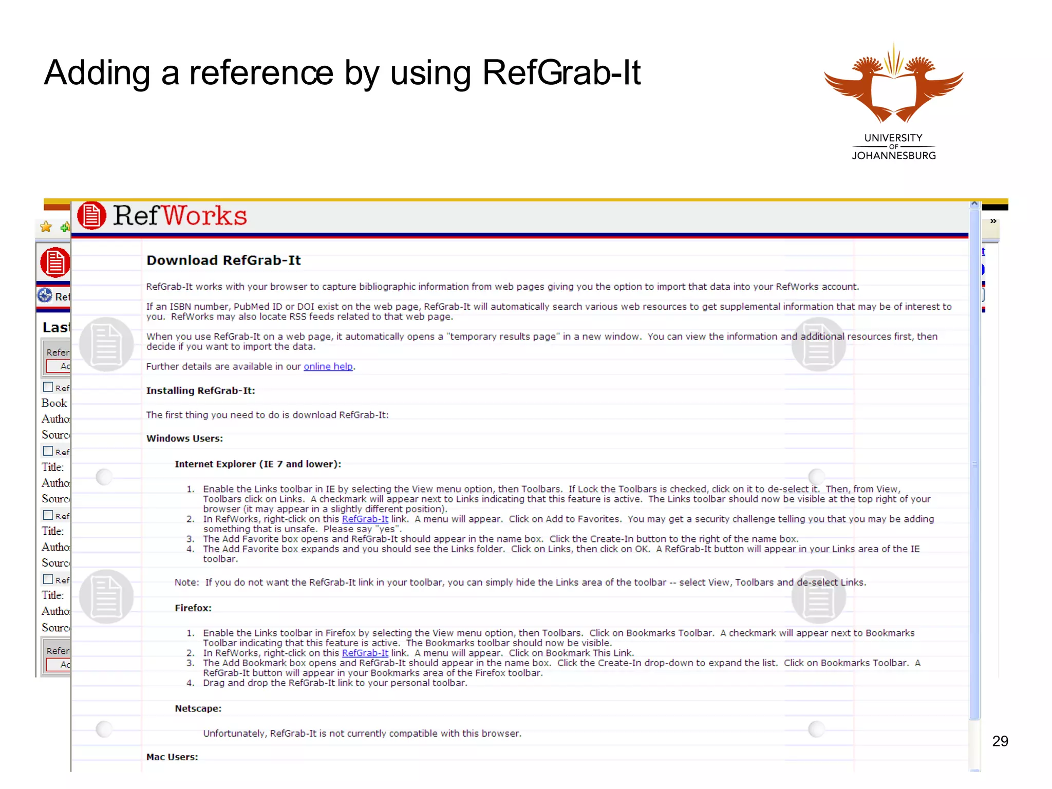 Adding a reference by using RefGrab-It  RefGrab-It works with your browser to capture bibliographic information from web pages giving you the option to import that data into your RefWorks account. If an ISBN number, PubMed ID or DOI exist on the web page, RefGrab-It will automatically search various web resources to get supplemental information that may be of interest to you.  RefWorks may also locate RSS feeds related to that web page. When you use RefGrab-It on a web page, it automatically opens a &quot;temporary results page&quot; in a new window.  You can view the information and additional resources first, then decide if you want to import the data. 