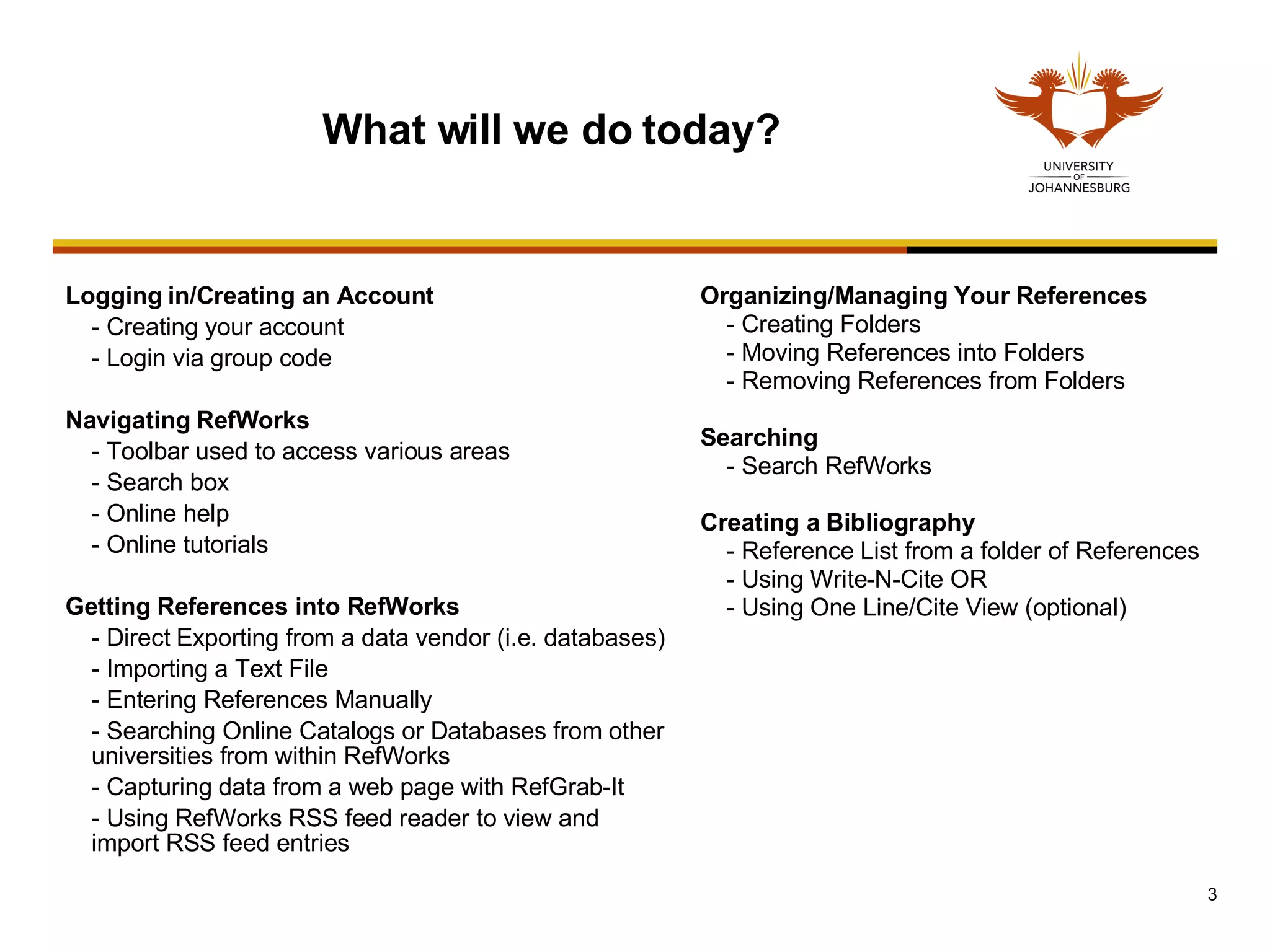 Logging in/Creating an Account - Creating your account - Login via group code Navigating RefWorks - Toolbar used to access various areas - Search box  - Online help - Online tutorials Getting References into RefWorks - Direct Exporting from a data vendor (i.e. databases) - Importing a Text File - Entering References Manually - Searching Online Catalogs or Databases from other universities from within RefWorks - Capturing data from a web page with RefGrab-It - Using RefWorks RSS feed reader to view and import RSS feed entries What will we do today? Organizing/Managing Your References - Creating Folders - Moving References into Folders - Removing References from Folders Searching - Search RefWorks  Creating a Bibliography - Reference List from a folder of References - Using Write-N-Cite OR - Using One Line/Cite View (optional) 