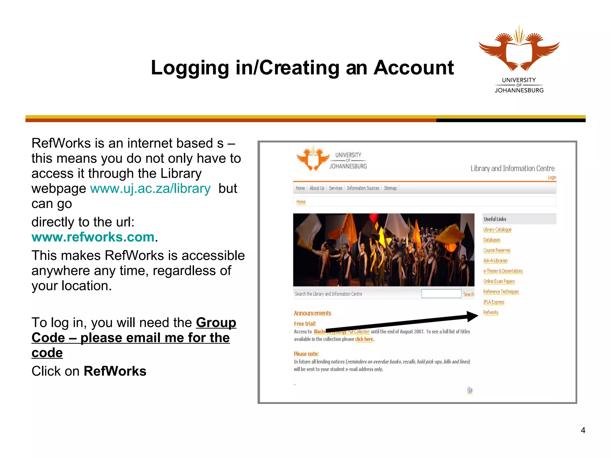 RefWorks is an internet based s – this means you do not only have to access it through the Library webpage  www.uj.ac.za/library   but can go  directly to the url:  www.refworks.com .  This makes RefWorks is accessible anywhere any time, regardless of your location.  To log in, you will need the  Group Code – please email me for the code Click on  RefWorks Logging in/Creating an Account 