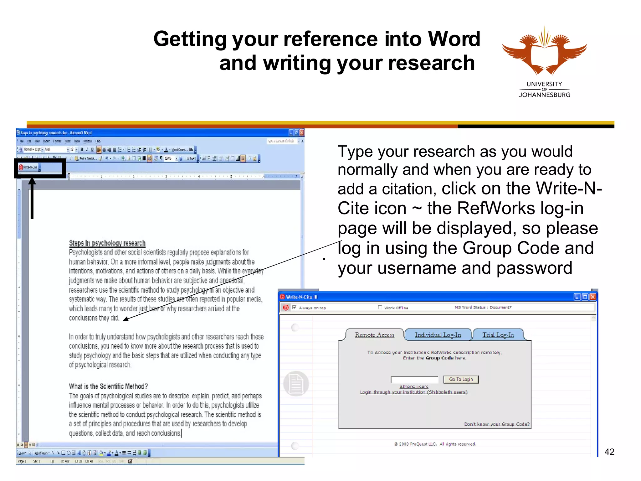 Getting your reference into Word and writing your research  Type your research as you would normally and when you are ready to add a citation,  click on the Write-N-Cite icon ~ the RefWorks log-in page will be displayed, so please log in using the Group Code and your username and password   .  