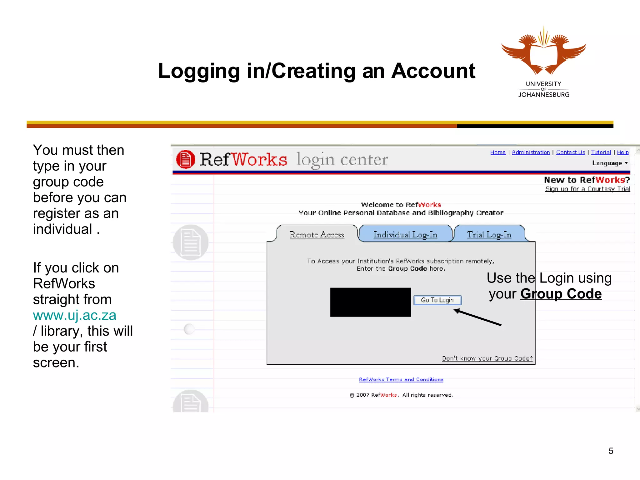 You must then type in your group code before you can register as an individual . If you click on RefWorks straight from  www.uj.ac.za / library , this will be your first screen. Logging in/Creating an Account Use the Login using your  Group Code   