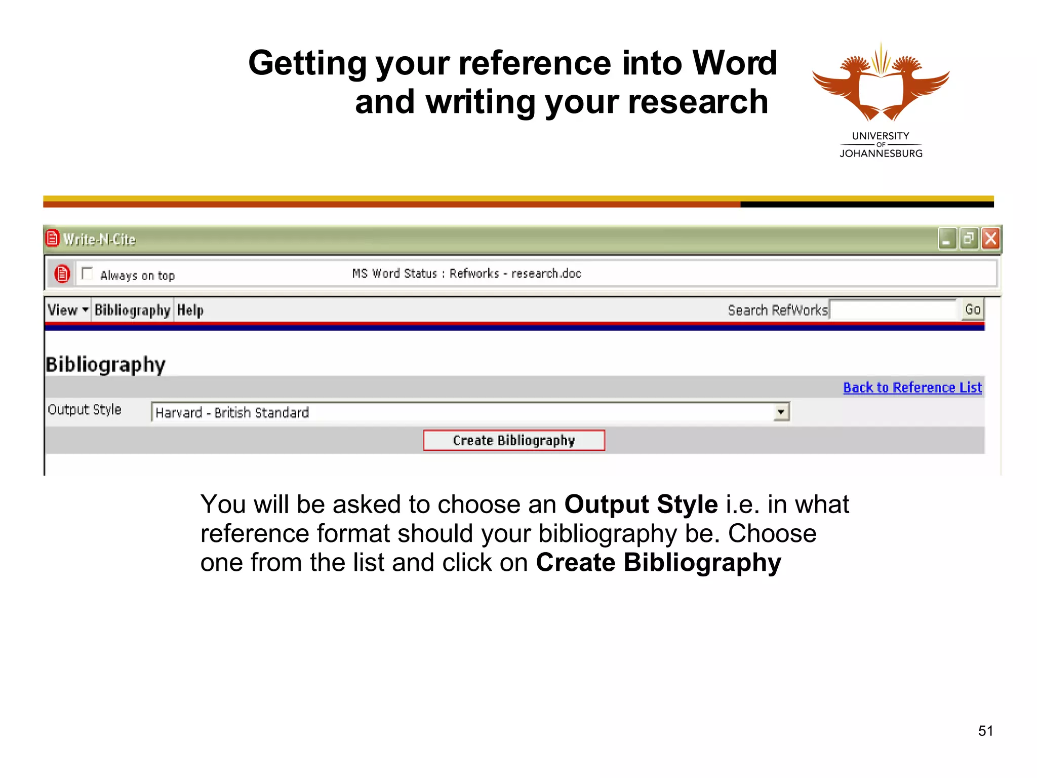 Getting your reference into Word and writing your research  You will be asked to choose an  Output Style  i.e. in what reference format should your bibliography be. Choose one from the list and click on  Create Bibliography 