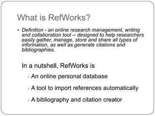 What is RefWorks?Definition - an online research management, writing and collaboration tool -- designed to help researchers easily gather, manage, store and share all types of information, as well as generate citations and bibliographies. In a nutshell, RefWorks is An online personal database