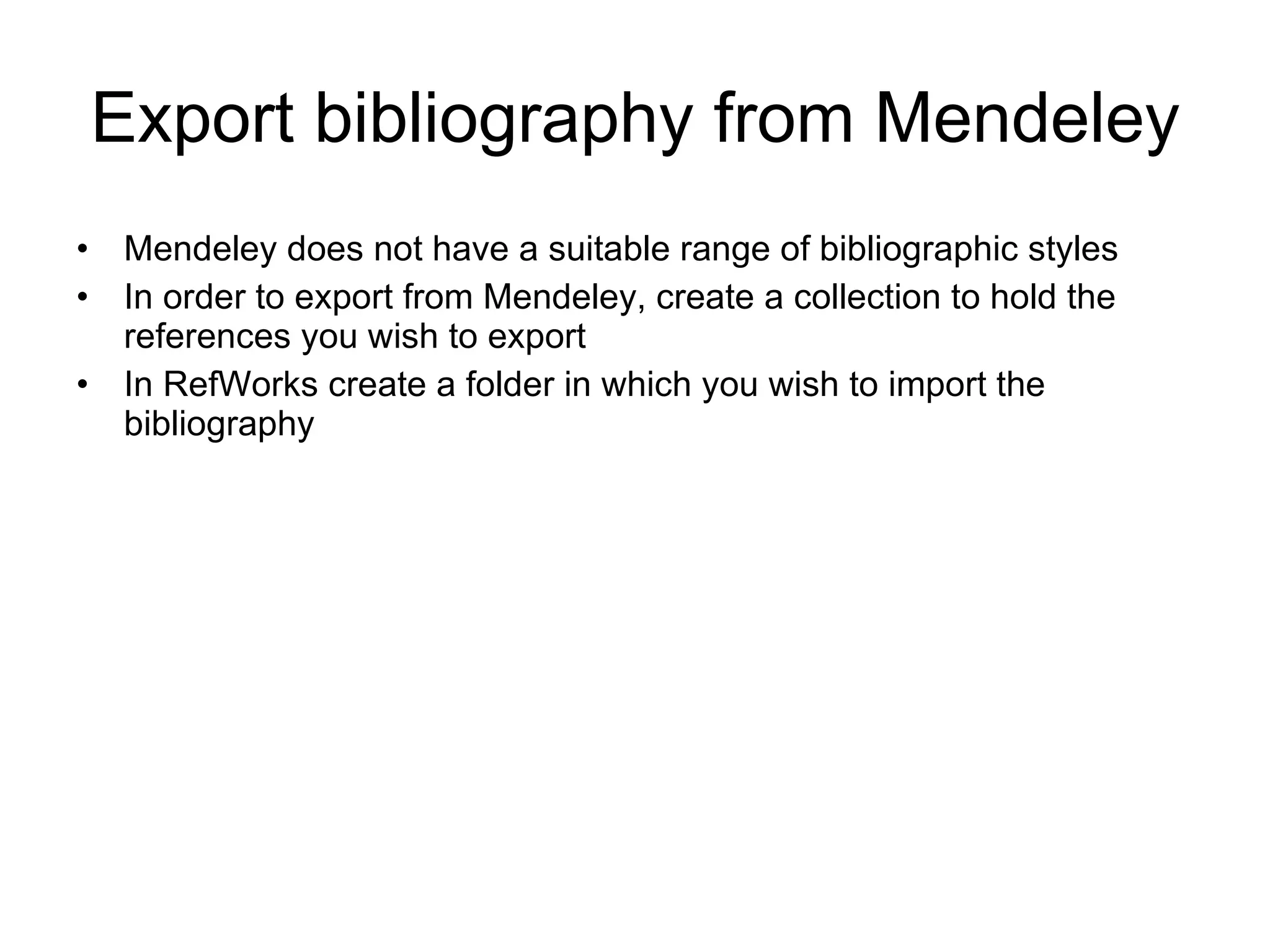 Export bibliography from Mendeley Mendeley does not have a suitable range of bibliographic styles In order to export from Mendeley, create a collection to hold the references you wish to export In RefWorks create a folder in which you wish to import the bibliography 