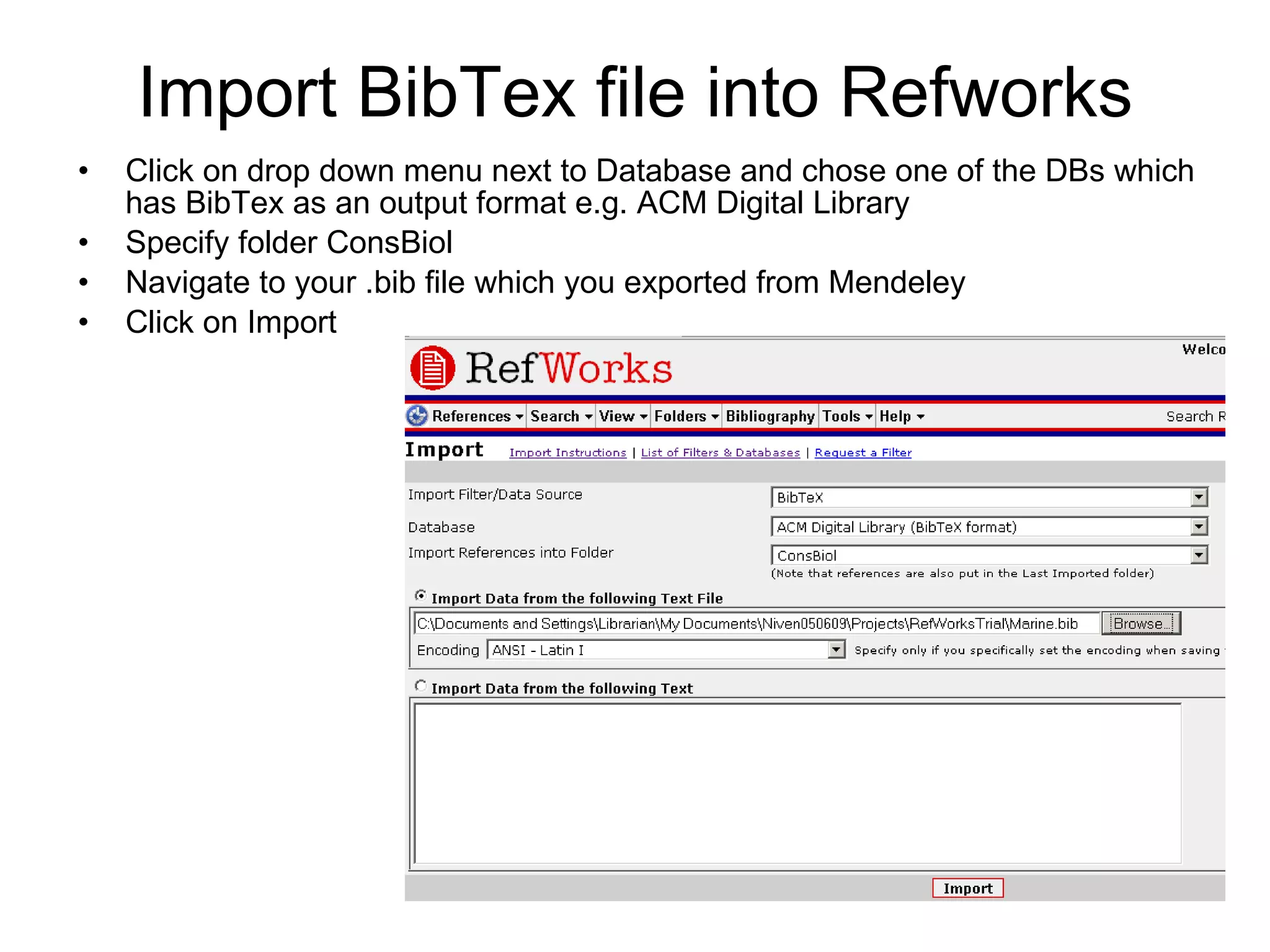 Import BibTex file into Refworks Click on drop down menu next to Database and chose one of the DBs which has BibTex as an output format e.g. ACM Digital Library Specify folder ConsBiol Navigate to your .bib file which you exported from Mendeley Click on Import 
