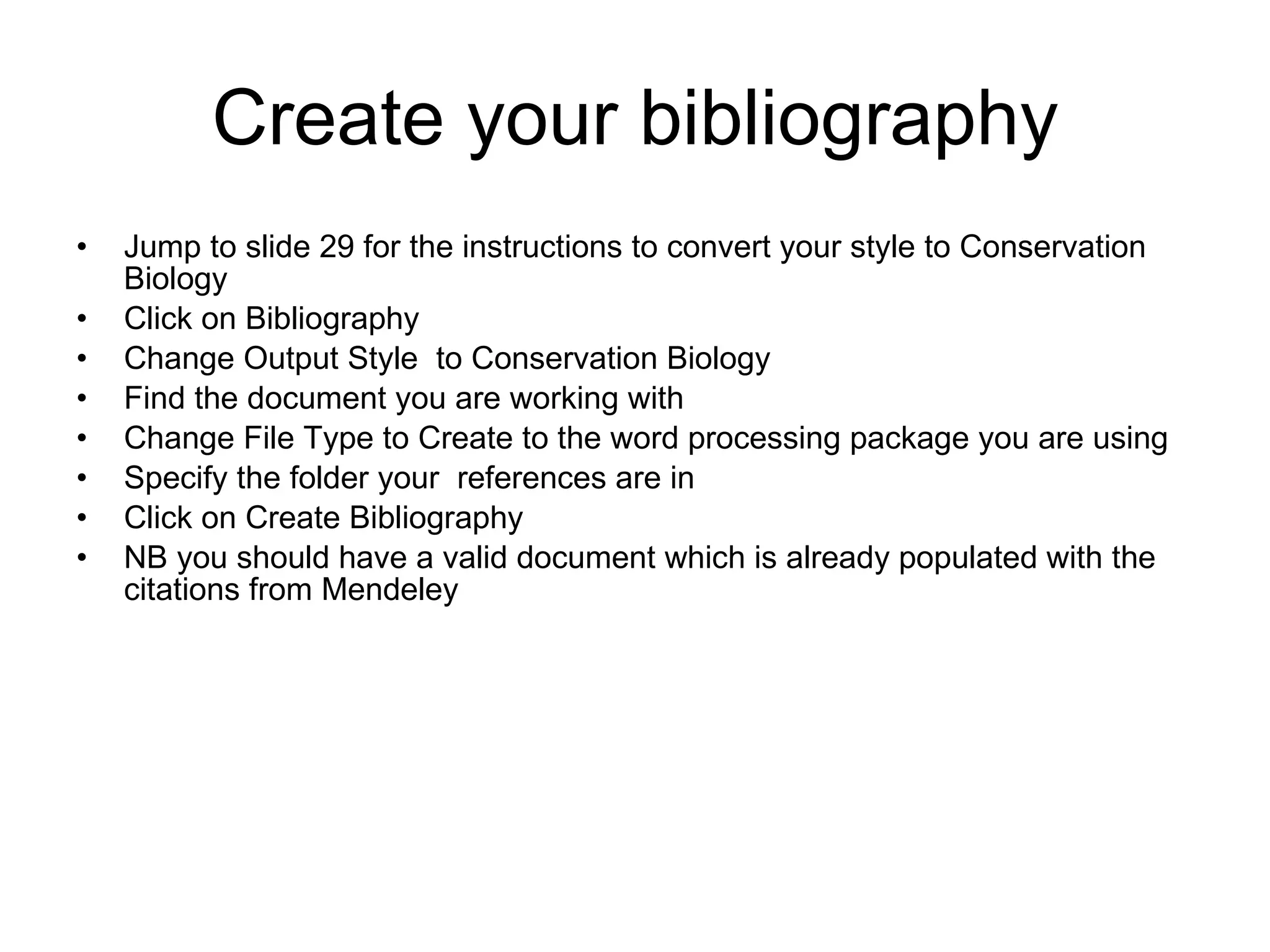Create your bibliography Jump to slide 29 for the instructions to convert your style to Conservation Biology Click on Bibliography Change Output Style  to Conservation Biology Find the document you are working with Change File Type to Create to the word processing package you are using Specify the folder your  references are in Click on Create Bibliography NB you should have a valid document which is already populated with the citations from Mendeley 