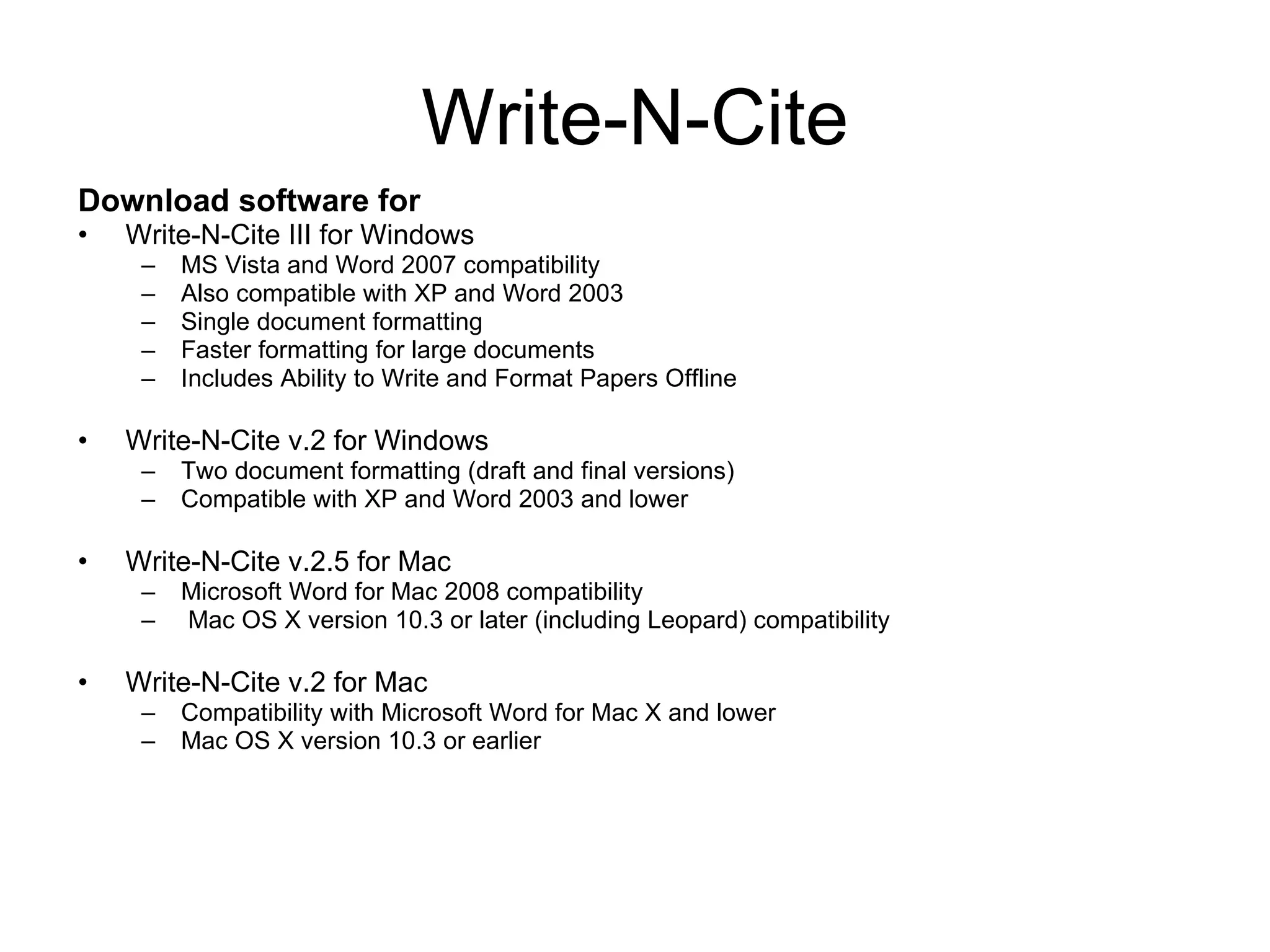 Write-N-Cite Download software for Write-N-Cite III for Windows MS Vista and Word 2007 compatibility Also compatible with XP and Word 2003 Single document formatting Faster formatting for large documents Includes Ability to Write and Format Papers Offline Write-N-Cite v.2 for Windows Two document formatting (draft and final versions) Compatible with XP and Word 2003 and lower Write-N-Cite v.2.5 for Mac Microsoft Word for Mac 2008 compatibility Mac OS X version 10.3 or later (including Leopard) compatibility Write-N-Cite v.2 for Mac Compatibility with Microsoft Word for Mac X and lower Mac OS X version 10.3 or earlier 