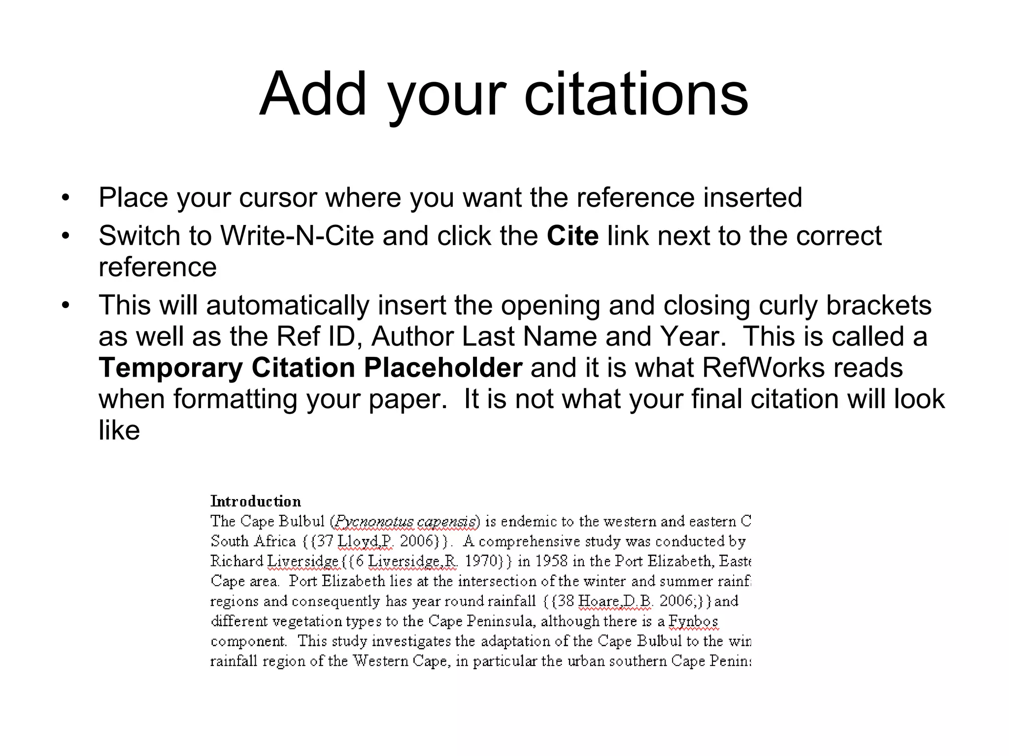 Add your citations Place your cursor  where you want the reference inserted Switch to Write-N-Cite and click the  Cite  link next to the correct reference This will automatically insert the opening and closing curly brackets as well as the Ref ID, Author Last Name and Year.  This is called a  Temporary Citation Placeholder  and it is what RefWorks reads when formatting your paper.  It is not what your final citation will look like 