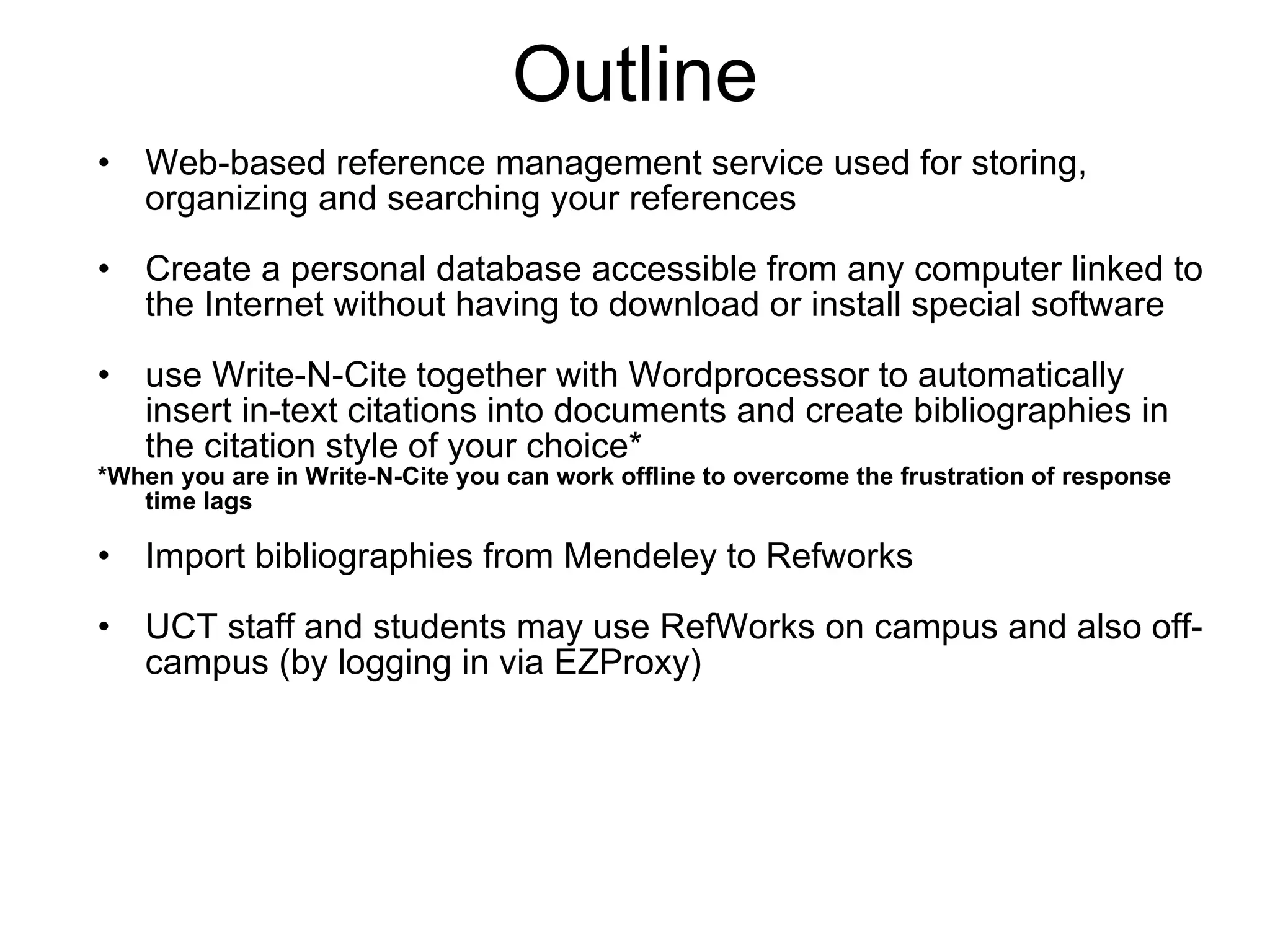 Outline Web-based reference management service used for storing, organizing and searching your references Create a personal database accessible from any computer linked to the Internet without having to download or install special software use Write-N-Cite together with Wordprocessor to automatically insert in-text citations into documents and create bibliographies in the citation style of your choice* *When you are in  Write-N-Cite you can work offline to overcome the frustration of response time lags Import bibliographies from Mendeley to Refworks UCT staff and students may use RefWorks on campus and also off-campus (by logging in via EZProxy) 