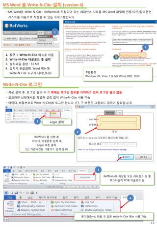 MS Word 용 Write-N-Cite 설치 (version 4)
 MS Word용 Write-N-Cite : RefWorks에 저장되어 있는 레퍼런스 자료를 MS Word 파일에 인용/각주/참고문헌
리스트를 자동으로 작성할 수 있는 프로그램입니다.
1. 도구 > Write-N-Cite 메뉴로 이동
2. Write-N-Cite 다운로드 후 설치
3. 설치파일 용량 : 53 MB
4. 설치가 완료되면, Word 메뉴에
Write-N-Cite 도구가 나타납니다.
Write-N-Cite 로그인
 처음 설치 후, 로그인 필요  그 후에는 로그인 정보를 기억하고 있어 로그인 필요 없음
 오프라인 상태에서도 특별한 설정 없이 Write-N-Cite 사용 가능
 아이디, 비밀번호로 Write-N-Cite에 로그인 합니다. (단, 구 버전은 그룹코드 입력이 필요합니다)
RefWorks에 저장된 모든 레퍼런스 및 출
력스타일이 PC에 다운로드 됨
1 Login 클릭
RefWorks 텝 선택 후
아이디, 비밀번호 입력 후,
Login 버튼 클릭
(단, 기존버전은 그룹코드 입력 필요)
2
3
동기화(Sync) 완료 후 모든 Write-N-Cite 메뉴 사용 가능
4
1
13
2
호환환경 :
Windows XP, Vista, 7 & MS Word 2007, 2010
 