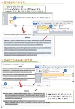 3. 참고문헌 리스트 넣기
1
1. 참고문헌 리스트 위치 지정
2. Bibliography Options에서 Insert Bibliography 클릭
3. Style에서 지정된 출력스타일로 참고문헌 리스트가 완성 됨
4. 참고문헌 리스트 스타일 변경
2
1
2
1. Style 메뉴에서 다른 출력스타일 선택
2. 선택한 출력스타일로, 인용문헌과 참고
문헌 리스트가 자동으로 변경됨
16
 