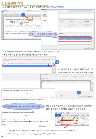 6. 인용문헌 삭제
1. 제거할 인용문헌에서 마우스 더블 클릭 (Insert/Edit Citation 박스가 나타남)
더블클릭!
1
현재 위치에 인용된 레퍼런스 목록
2. Compose Citation에 있는 레퍼런스 목록에서 삭제할 레퍼런스 선택
 컨트롤 버튼 중 클릭 (선택된 레퍼런스가 삭제됨)
2
3. OK 버튼 클릭  삭제된 레퍼런스가 반영
되어 인용문헌과 참고문헌 리스트가 처리됨
3
인용문헌을 del키, Backspace키로 삭제할 경우… 인용문헌을 직접 삭제한 다음, Reapply Output Style 버튼
클릭  삭제된 인용문헌과 참고문헌이 재적용 됨
18
 