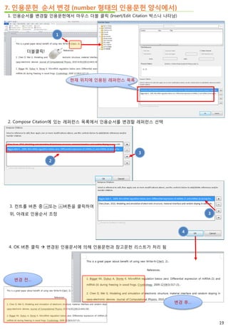 7. 인용문헌 순서 변경 (number 형태의 인용문헌 양식에서)
1. 인용순서를 변경할 인용문헌에서 마우스 더블 클릭 (Insert/Edit Citation 박스나 나타남)
2. Compose Citation에 있는 레퍼런스 목록에서 인용순서를 변경할 레퍼런스 선택
2
3. 컨트롤 버튼 중 또는 버튼을 클릭하여
위, 아래로 인용순서 조정
3
3
4. OK 버튼 클릭  변경된 인용문서에 의해 인용문헌과 참고문헌 리스트가 처리 됨
4
더블클릭!
1
현재 위치에 인용된 레퍼런스 목록
변경 전…
변경 후…
19
 