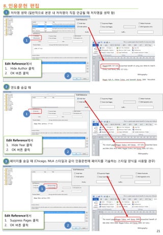 8. 인용문헌 편집
저자명 생략 (일반적으로 본문 내 저자명이 직접 언급될 때 저자명을 생략 함)
2
Edit Reference에서
1. Hide Author 클릭
2. OK 버튼 클릭
연도를 숨길 때
Edit Reference에서
1. Hide Year 클릭
2. OK 버튼 클릭
1
2
페이지를 숨길 때 (Chicago, MLA 스타일과 같이 인용문헌에 페이지를 기술하는 스타일 양식을 사용할 경우)
1
2
1
Edit Reference에서
1. Suppress Pages 클릭
2. OK 버튼 클릭
21
 