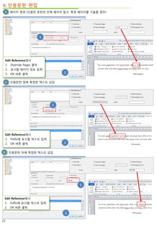 8. 인용문헌 편집
페이지 변경 (인용한 문헌의 전체 페이지 말고, 특정 페이지를 기술할 경우)
인용문헌 앞에 특정한 텍스트 삽입
1
2
인용문헌 뒤에 특정한 텍스트 삽입
1
2
1
2
Edit Reference에서
1. Override Pages 클릭
2. 표시할 페이지 정보 입력
3. OK 버튼 클릭
Edit Reference에서
1. Prefix에 표시할 텍스트 입력
2. OK 버튼 클릭
Edit Reference에서
1. Suffix에 표시할 텍스트 입력
2. OK 버튼 클릭
22
 