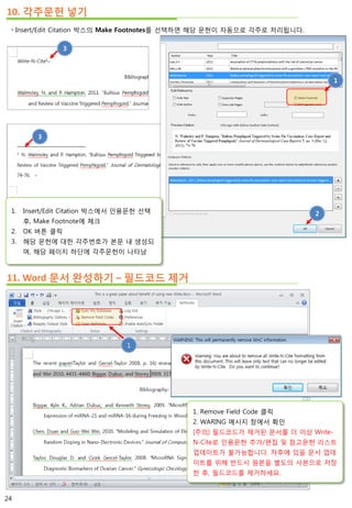  Insert/Edit Citation 박스의 Make Footnotes를 선택하면 해당 문헌이 자동으로 각주로 처리됩니다.
10. 각주문헌 넣기
3
3
1
2
11. Word 문서 완성하기 – 필드코드 제거
1. Remove Field Code 클릭
2. WARING 메시지 창에서 확인
[주의] 필드코드가 제거된 문서를 더 이상 Write-
N-Cite로 인용문헌 추가/편집 및 참고문헌 리스트
업데이트가 불가능합니다. 차후에 있을 문서 업데
이트를 위해 반드시 원본을 별도의 사본으로 저장
한 후, 필드코드를 제거하세요.
1
1. Insert/Edit Citation 박스에서 인용문헌 선택
후, Make Footnote에 체크
2. OK 버튼 클릭
3. 해당 문헌에 대한 각주번호가 본문 내 생성되
며, 해당 페이지 하단에 각주문헌이 나타남
24
 