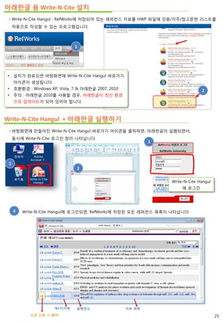 아래한글 용 Write-N-Cite 설치
 Write-N-Cite Hangul : RefWorks에 저장되어 있는 레퍼런스 자료를 HWP 파일에 인용/각주/참고문헌 리스트를
자동으로 작성할 수 있는 프로그램입니다.
 바탕화면에 만들어진 Write-N-Cite Hangul 바로가기 아이콘을 클릭하면, 아래한글이 실행되면서,
동시에 Write-N-Cite 로그인 창이 나타납니다.
Write-N-Cite Hangul + 아래한글 실행하기
1
1
2
3
Write-N-Cite Hangul
에 로그인
4 Write-N-Cite Hangul에 로그인되면, RefWorks에 저장된 모든 레퍼런스 목록이 나타납니다
25
2
• 설치가 완료되면 바탕화면에 Write-N-Cite Hangul 바로가기
아이콘이 생성됩니다.
• 호환환경 : Windows XP, Vista, 7 & 아래한글 2007, 2010
• 주의 : 아래한글 2010를 사용할 경우, 아래한글이 최신 환경
으로 업데이트가 되어 있어야 합니다.
 