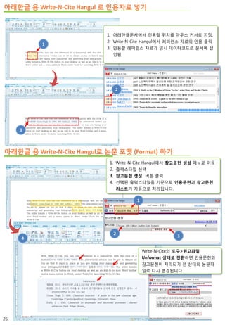아래한글 용 Write-N-Cite Hangul 로 인용자료 넣기
아래한글 용 Write-N-Cite Hangul로 논문 포맷 (Format) 하기
1
3
2
1. 아래한글문서에서 인용할 위치를 마우스 커서로 지정.
2. Write-N-Cite Hangul에서 레퍼런스 자료의 인용 클릭
3. 인용할 레퍼런스 자료가 임시 데이터코드로 문서에 삽
입됨
1. Write-N-Cite Hangul에서 참고문헌 생성 메뉴로 이동
2. 출력스타일 선택
3. 참고문헌 생성 버튼 클릭
4. 선택된 출력스타일을 기준으로 인용문헌과 참고문헌
리스트가 자동으로 처리됩니다.
4
3
1
2
Write-N-Cite의 도구>원고파일
Unformat 상태로 전환하면 인용문헌과
참고문헌이 처리되기 전 상태의 논문파
일로 다시 변경됩니다.
26
 