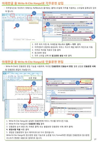 아래한글 용 Write-N-Cite Hangul로 각주문헌 삽입
 Write-N-Cite의 인용문헌 편집 기능을 사용하여, 처리된 인용문헌의 인용순서 변경, 잘못 삽입된 인용문헌 삭제
등 인용문헌 편집이 가능합니다.
1
논문 파일
아래한글 용 Write-N-Cite Hangul로 인용문헌 편집
 각주양식으로 처리하기 위해서는 RefWorks의 즐겨찾는 출력스타일에 각주를 지원하는 스타일에 등록되어 있어
야 합니다.
2
1
3
4
5
2
5
1. Write-N-Cite Hangul로 삽입한 인용문헌에 마우스 커서를 위치시킨 다음,
2. Write-N-Cite Hangul의 인용문헌 편집 클릭
3. 인용문헌 순서 변경 (위, 아래로 클릭) 또는 불필요한 인용문헌 삭제 (제거 클릭)
4. 변경사항 적용 버튼 클릭
5. 편집된 인용문헌이 임시 데이터코드로 다시 정리됩니다.
Write-N-Cite Hangul의 참고문헌 생성 기능으로 논문을 다시 Format하면 편집된 인용문헌과 참고문헌
리스트가 변경된 내용으로 업데이트 됩니다.
3
4
1. 각주 위치 지정 후, 아래한글 메뉴에서 입력 > 각주 클릭
2. 각주번호가 본문에 생성되며, 마우스 커서가 해당 페이지 하단으로 이동
3. 각주로 처리할 자료의 인용 클릭
4. 참고문헌 생성
5. 각주 스타일 선택 후 참고문헌 생성 버튼 클릭
27
 