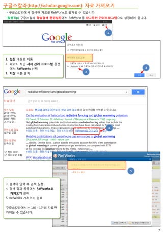 구글스칼라(http://scholar.google.com) 자료 가져오기
 구글스칼라에서 검색한 자료를 RefWorks로 옮겨올 수 있습니다.
[활용Tip] 구글스칼라 학술검색 환경설정에서 RefWorks를 참고문헌 관리프로그램으로 설정해야 합니다.
1. 설정 메뉴로 이동
2. 페이지 하단 서지 관리 프로그램 옵션
에서 RefWorks 선택
3. 저장 버튼 클릭
3
1
2
3
4
5
3. 검색어 입력 후 검색 실행
4. 검색 결과 목록에서 RefWorks로
가져오기 클릭
5. RefWorks 가져오기 완료
구글스칼라에서는 1회 - 1건의 자료만
가져올 수 있습니다.
7
 