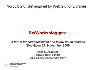 NordLib 2.0: Get inspired by Web 2.0 for Libraries RefWorksbloggen :  A forum for communication and follow up on courses Stockholm 21. November 2008 Anne C. Andersen Solveig Bach Sandal ASB Library, Aarhus University 